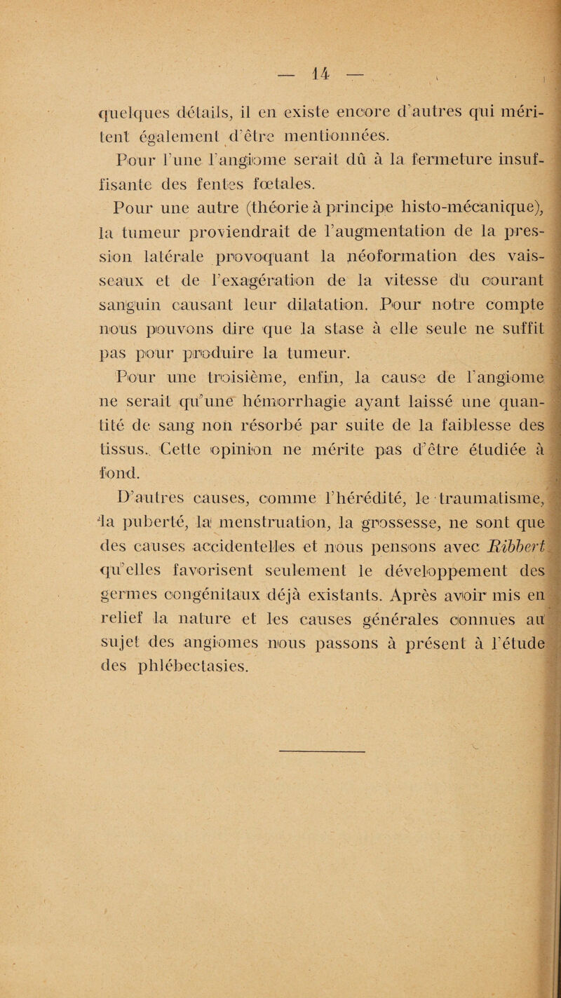 quelques détails, il en existe encore d'autres qui méri¬ tent également d’être mentionnées. Pour l’une l’angiome serait dû à la fermeture insuf¬ fisante des fentes fœtales. Pour une autre (théorie à principe histo-mécanique), la tumeur proviendrait de P augmentation de la pres¬ sion latérale provoquant la néoformation des vais¬ seaux et de P exagéra tion de la vitesse du courant sanguin causant leur dilatation. Pour notre compte nous pouvons dire que la stase à elle seule ne suffit pas pour produire la tumeur. Pour une troisième, enfin, la cause de rangiome ne serait qu’une hémorrhagie ayant laissé une quan¬ tité de sang non résorbé par suite de la faiblesse des tissus.. Cette opinion ne mérite pas d’être étudiée à fond. D’autres causes, comme l’hérédité, le traumatisme, la puberté, la menstruation, la grossesse, ne sont que des causes accidentelles et nous pensons avec: Eibbert qu’elles favorisent seulement le développement des germes congénitaux déjà existants. Après avoir mis en relief la nature et les causes générales connues ait sujet des angiomes nous passons à présent à l’étude des phlébectasies. f