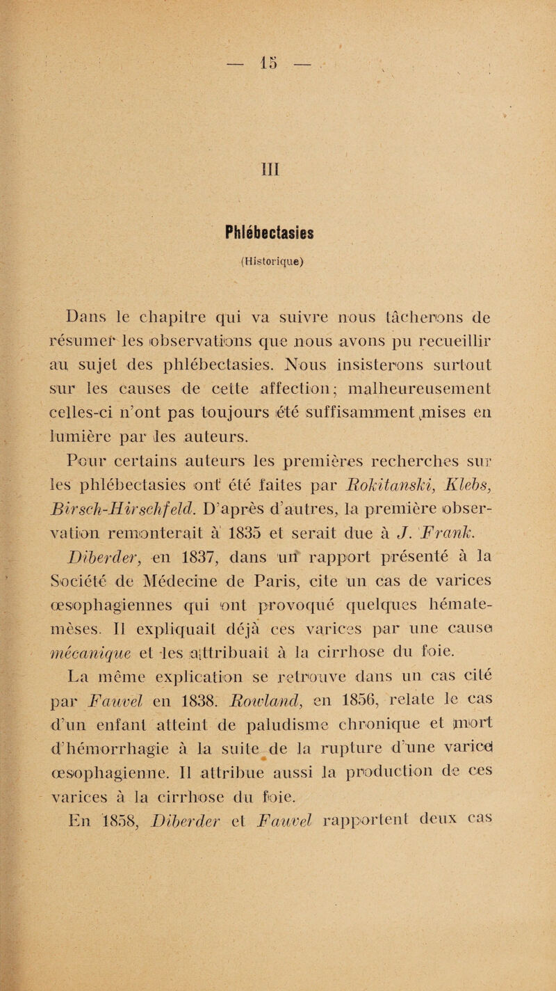 III Phlébectasies (Historique) Dans le chapitre qui va suivre nous tâcherions de résumer les observations que nous avons pu recueillir au sujet des phlébectasies. Nous insisterons surtout sur les causes de cette affection; malheureusement celles-ci n’ont pas toujours été suffisamment jnises en lumière par les auteurs. Pour certains auteurs les premières recherches sur les phlébectasies ont été faites par Rokitanski, Klebs, Birsch-Hirschfeld. D’après d’autres, la première obser¬ vation remonterait à 1835 et serait due à J. Frank. Dibercler, en 1837, dans un rapport présenté à la Société de Médecine de Paris, cite un cas de varices œsophagiennes qui ont provoqué quelques hémate- mèses. Il expliquait déjà ces varices par une cause mécanique et les aittribuait à la cirrhose du foie. La même explication se retrouve dans un cas cité par Fauvel en 1838. Rowland, en 1856, relate le cas d’un enfant atteint de paludisme chronique et mort d’hémorrhagie à la suite de la rupture d’une varicei œsophagienne. Il attribue aussi la production de ces varices à la cirrhose du foie. En 1858, Diberder et Fauvel rapportent deux cas