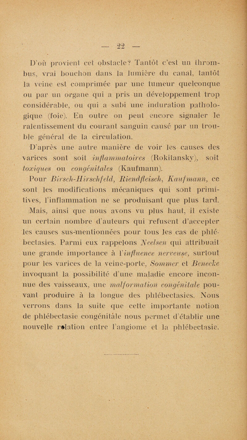 D’où provient cet obstacle? Tantôt c’est un throm¬ bus, vrai bouchon dans la lumière du canal, tantôt la veine est comprimée par une tumeur quelconque ou par un organe qui a pris un développement trop considérable, ou qui a subi une induration patholo¬ gique (foie). En outre on peut encore signaler le ralentissement du courant sanguin causé par un trou¬ ble général de la circulation. D’après une autre manière de voir les causes des varices sont soit inflammatoires (Rokitanskv), soit toxiques ou congénitales (Kaufmann). Pour Birsch-IIirschfeld, Riendfleisch, Kaufmann, ce sont les modifications mécaniques qui sont primi¬ tives, h inflammation ne se produisant que plus tard. (Mais, ainsi que nous avons vu plus haut, il existe un certain nombre d’auteurs qui refusent d’accepter les causes susmentionnées pour tous les cas de phlé- bectasies. Parmi eux rappelons Keelsen qui attribuait une grande importance à l'influence nerveuse, surtout pour les varices de la veine-porte, Sommer et BenecJce invoquant la possibilité d’une maladie encore incon¬ nue des vaisseaux, une malformation congénitale pou¬ vant produire à la longue des phlébectasies. Nous verrons dans la suite que cette importante notion de phlébectasie congénitale nous permet d’établir nue nouvelle relation entre l’angiome et la phlébectasie.