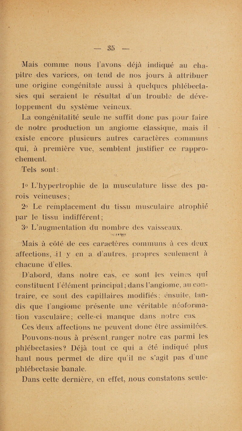 Mais comme nous l’avons déjà indiqué au cha¬ pitre des varices, on tend de nos jours à attribuer une origine congénitale aussi à quelques phlébecta- sies qui seraient le résultat d’un trouble de déve¬ loppement du système veineux. La congéni (alité seule ne suffit donc pas pour faire de notre production Un angiome classique, mais il existe encore plusieurs autres caractères communs qui, à première vue, semblent justifier ce rappro¬ chement. 1 Tels sont: 1° L’hypertrophié de la musculature lisse des pa¬ rois veineuses; 2° Le remplacement du tissu musculaire atrophié par le tissu indifférent; 3° L’augmentation du nombre des vaisseaux. Mais à côté de ces caractères communs à ces deux affections, il y en a d’autres, propres seulement à chacune d’elles. D’abord, dans notre cas, ce sont les veines qui constituent l’élément principal; dans l’angiome, au con¬ traire, ce sont des capillaires modifiés; ensuite, tan¬ dis que fangiome présente une véritable néoforma¬ tion vasculaire; celle-ci manque dans notre cas Ces deux affections ne peuvent donc être assimilées. Pouvons-nous à présent, ranger notre cas parmi les phléb ectasies? Déjà tout ce qui a été indiqué plus haut nous permet de dire qu’il ne s’agit pas d’une phlébectasie banale. Dans cette dernière, en effet, nous constatons seule-
