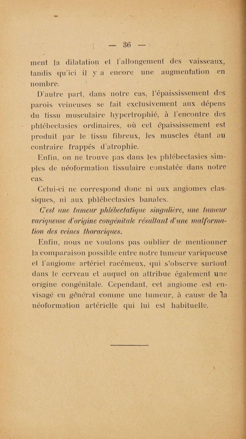ment la dilatation et rallongement des vaisseaux, tandis q'u’ici il y a encore une augmentation en nombre. I) autre part, dans notre cas, répaississement des parois veineuses se fait exclusivement aux dépens du tissu musculaire hypertrophié, à rencontre des phlébectasies ordinaires, où cet épaississement est produit par le tissu fibreux, les muscles étant au contraire frappés d’atrophie. Enfin, on ne trouve pas dans les phlébectasies sim¬ ples de néoformation tissulaire constatée dans notre cas. Celui-ci ne correspond donc ni aux angiomes clas¬ siques, ni aux phlébectasies banales. C'est une tumeur phlébeclatique singulière, une tumeur variqueuse d’origine congénitale résultant d'une malforma¬ tion des veines thoraciques. Enfin, nous ne voulons pas oublier de mentionner la comparaison possible entre notre tumeur variqueuse et P angiome artériel racémeux, qui s’observe surtout dans le cerveau et auquel on attribue également une origine congénitale. Cependant, cet angiome est en¬ visagé en général comme une tumeur, à cause de la néoformation artérielle qui lui est habituelle.