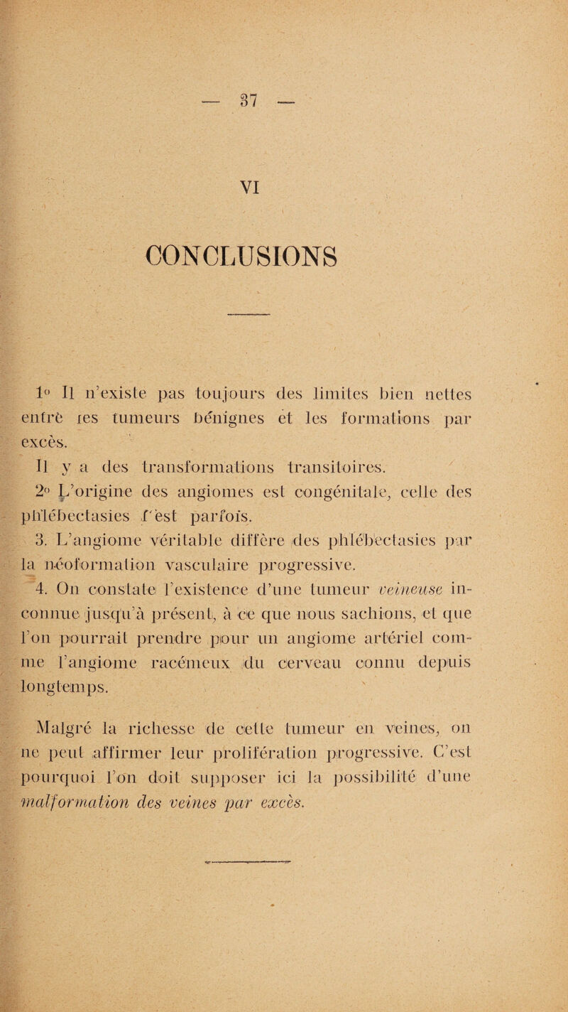 VI CONCLUSIONS 1° Il n’existe pas toujours des limites bien nettes entré les tumeurs bénignes et les formations par excès. Il y a des transformations transitoires. 2° L’origine des angiomes est congénitale, celle des plïléhectasies f est parfois. 3. L’angiome véritable diffère des phlébectasies par la néoformation vasculaire progressive. 4. On constate f existence d’une tumeur veineuse in¬ connue jusqu’à présent, à ce que nous sachions, et que l’on pourrait prendre pour un angiome artériel com¬ me Y angiome racémèux du cerveau connu depuis longtemps. Malgré la richesse de celle tumeur en veines, on ne peut affirmer leur prolifération progressive. C’est pourquoi l’on doit supposer ici la possibilité d’une malformation des veines par excès.