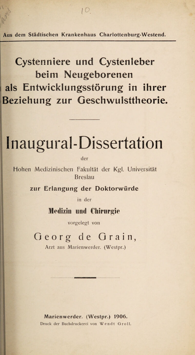 10. 1' Aus dem Städtischen Krankenhaus Charlottenburg-Westend. Cystenniere und Cystenleber beim Neugeborenen als Entwicklungsstörung in ihrer Beziehung zur Geschwulsttheorie. Inaugural-Dissertation der Hohen Medizinischen Fakultät der Kgl. Universität Breslau zur Erlangung der Doktorwürde in der iMoiliziii iiihI Chirurgie vorgelegt von Georg de Grain, Arzt aus Marienwerder. (Weslpr.) Marienwerder- (Westpr.) 1906. Druck der Buclidruckerei von Wendt Groll.