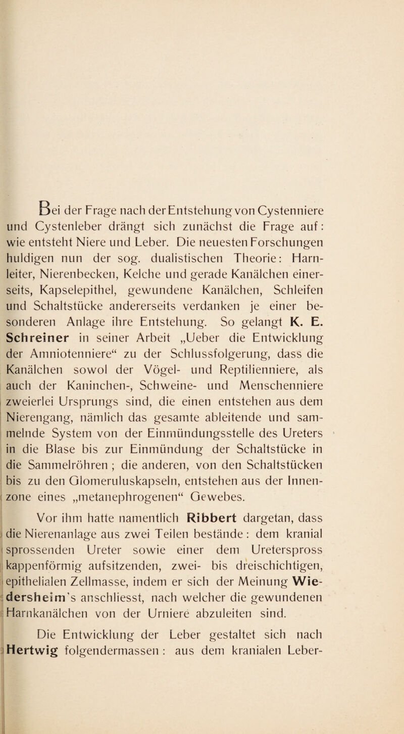 Bei der Frage nach der Entstehung von Cystenniere und Cystenleber drängt sich zunächst die Frage auf: wie entsteht Niere und Leber. Die neuesten Forschungen huldigen nun der sog. dualistischen Theorie: Harn¬ leiter, Nierenbecken, Kelche und gerade Kanälchen einer¬ seits, Kapselepithel, gewundene Kanälchen, Schleifen und Schaltstücke andererseits verdanken je einer be¬ sonderen Anlage ihre Entstehung. So gelangt K. E. Schreiner in seiner Arbeit „Lieber die Entwicklung der Aniniotenniere“ zu der Schlussfolgerung, dass die Kanälchen sowol der Vögel- und Reptilienniere, als auch der Kaninchen-, Schweine- und Menschenniere zweierlei Ursprungs sind, die einen entstehen aus dem Nierengang, nämlich das gesamte ableitende und sam¬ melnde System von der Einmündungsstelle des Ureters • in die Blase bis zur Einmündung der Schaltstücke in die Sammelröhren; die anderen, von den Schaltstücken bis zu den Olomeruluskapseln, entstehen aus der Innen¬ zone eines „metanephrogenen“ Gewebes. Vor ihm hatte namentlich Ribbert dargetan, dass die Nierenanlage aus zwei Teilen bestände: dem kranial sprossenden Ureter sowie einer dem Ureterspross kappenförmig aufsitzenden, zwei- bis dreischichtigen, epithelialen Zellmasse, indem er sich der Meinung Wie- ’dersheirtTs anschliesst, nach welcher die gewundenen ' Harnkanälchen von der Urniere abzuleiten sind. Die Entwicklung der Leber gestaltet sich nach Hertwig folgendermassen : aus dem kranialen Leber-