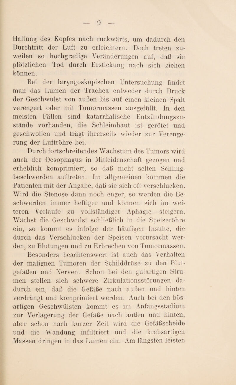 Haltung des Kopfes nach rückwärts, um dadurch den Durchtritt der Luft zu erleichtern. Doch treten zu¬ weilen so hochgradige Veränderungen auf, daß sie plötzlichen Tod durch Erstickung nach sich ziehen können. Bei der laryngoskopischen Untersuchung findet man das Lumen der Trachea entweder durch Druck der Geschwulst von außen bis auf einen kleinen Spalt verengert oder mit Tumormassen ausgefüllt. In den meisten Fällen sind katarrhalische Entzündungszu¬ stände vorhanden, die Schleimhaut ist gerötet und geschwollen und trägt ihrerseits wieder zur Verenge¬ rung der Luftröhre bei. Durch fortschreitendes Wachstum des Tumors wird auch der Oesophagus in Mitleidenschaft gezogen und erheblich komprimiert, so daß nicht selten Schling¬ beschwerden auf treten. Im allgemeinen kommen die Patienten mit der Angabe, daß sie sich oft verschlucken. Wird die Stenose dann noch enger, so werden die Be¬ schwerden immer heftiger und können sich im wei¬ teren Verlaufe zu vollständiger Aphagie steigern. Wächst die Geschwulst schließlich in die Speiseröhre ein, so kommt es infolge der häufigen Insulte, die durch das Verschlucken der Speisen verursacht wer¬ den, zu Blutungen und zu Erbrechen von Tumormassen. Besonders beachtenswert ist auch das Verhalten der malignen Tumoren der Schilddrüse zu den Blut¬ gefäßen und Nerven. Schon bei den gutartigen Stru¬ men stellen sich schwere Zirkulationsstörungen da¬ durch ein, daß die Gefäße nach außen und hinten verdrängt und komprimiert werden. Auch bei den bös¬ artigen Geschwülsten kommt es im Anfangsstadium zur Verlagerung der Gefäße nach außen und hinten, aber schon nach kurzer Zeit wird die Gefäßscheide und die Wandung infiltriert und die krebsartigen Massen dringen in das Lumen ein. Am längsten leisten