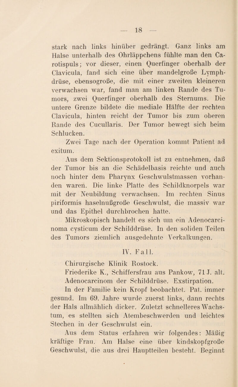 stark nach links hinüber gedrängt. Ganz links am Halse unterhalb des Ohrläppchens fühlte man den Ca¬ rotispuls; vor dieser, einen Querfinger oberhalb der Clavicula, fand sich eine über mandelgroße Lymph- drüse, ebensogroße, die mit einer zweiten kleineren verwachsen war, fand man am linken Rande des Tu¬ mors, zwei Querfinger oberhalb des Sternums. Die untere Grenze bildete die mediale Hälfte der rechten Clavicula, hinten reicht der Tumor bis zum oberen Rande des Cucullaris. Der Tumor bewegt sich heim Schlucken. Zwei Tage nach der Operation kommt Patient ad exitum. Aus dem Sektionsprotokoll ist zu entnehmen, daß der Tumor bis an die Schädelbasis reichte und auch noch hinter dem Pharynx Geschwulstmassen vorhan¬ den waren. Die linke Platte des Schildknorpels war mit der Neubildung verwachsen. Im rechten Sinus piriformis haselnußgroße Geschwulst, die massiv war und das Epithel durchbrochen hatte. Mikroskopisch handelt es sich um ein Adenocarci- noma cysticum der Schilddrüse. In den soliden Teilen des Tumors ziemlich ausgedehnte Verkalkungen. IV. Fall. Chirurgische Klinik Rostock. Friederike K., Schiffersfrau aus Pankow, 71.1. alt. Adenocarcinom der Schilddrüse. Exstirpation. In der Familie kein Kropf beobachtet. Pat. immer gesund. Im 69. Jahre wurde zuerst links, dann rechts der Hals allmählich dicker. Zuletzt schnelleres Wachs¬ tum, es stellten sich Atembeschwerden und leichtes Stechen in der Geschwulst ein. Aus dem Status erfahren wir folgendes: Mäßig kräftige Frau. Am Halse eine über kindskopfgroße Geschwulst, die aus drei Hauptteilen besteht. Beginnt