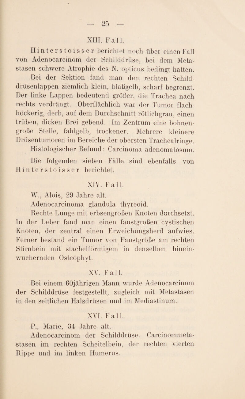 XIII. Fall. Hinterstoisser berichtet noch über einen Fall von Adenocarcinom der Schilddrüse, bei dem Meta¬ stasen schwere Atrophie des N. opticus bedingt hatten. Bei der Sektion fand man den rechten Schild¬ drüsenlappen ziemlich klein, blaßgelb, scharf begrenzt. Der linke Lappen bedeutend größer, die Trachea nach rechts verdrängt. Oberflächlich war der Tumor flach- höckerig, derb, auf dem Durchschnitt rötlichgrau, einen trüben, dicken Brei gebend. Im Zentrum eine bohnen¬ große Stelle, fahlgelb, trockener. Mehrere kleinere Drüsentumoren im Bereiche der obersten Trachealringe. Histologischer Befund: Carcinoma adenomatosum. Die folgenden sieben Fälle sind ebenfalls von Hinterstoisser berichtet. XIV. Fall. W., Alois, 29 Jahre alt. Adenocarcinoma glandula thyreoid. Rechte Lunge mit erbsengroßen Knoten durchsetzt. In der Leber fand man einen faustgroßen cystischen Knoten, der zentral einen Erweichungsherd aufwies. Ferner bestand ein Tumor von Faustgroße am rechten Stirnbein mit stachelförmigem in denselben hinein- wuchernden Osteophyt. XV. Fall. Bei einem 60jährigen Mann wurde Adenocarcinom der Schilddrüse festgestellt, zugleich mit Metastasen in den seitlichen Halsdrüsen und im Mediastinum. XVI. Fall. P., Marie, 34 Jahre alt. Adenocarcinom der Schilddrüse. Carcinommeta- stasen im rechten Scheitelbein, der rechten vierten Rippe und im linken Humerus.