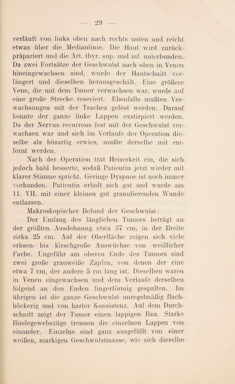 verläuft von links oben nach rechts unten und reicht etwas über die Medianlinie. Die Haut wird zurück¬ präpariert und die Art. thyr. snp. und inf. unterbunden. Da zwei Fortsätze der Geschwulst nach oben in Venen hineingewachsen sind, wurde der Hautschnitt ver¬ längert und dieselben herausgeschält. Eine größere Vene, die mit dem Tumor verwachsen war, wurde auf eine große Strecke reseciert. Ebenfalls maßten Ver¬ wachsungen mit der Trachea gelöst werden. Darauf konnte der ganze linke Lappen exstirpiert werden. Da der Nervus recurrens fest mit der Geschwulst ver¬ wachsen war und sich im Verlaufe der Operation die¬ selbe als bösartig erwies, mußte derselbe mit ent¬ fernt werden. Nach der Operation trat Heiserkeit ein, die sich jedoch bald besserte, sodaß Patientin jetzt wieder mit klarer Stimme spricht. Geringe Dyspnoe ist noch immer vorhanden. Patientin erholt sich gut und wurde am 11. VII. mit einer kleinen gut granulierenden Wunde entlassen. Makroskopischer Befund der Geschwulst: Der Umfang des länglichen Tumors beträgt an der größten Ausdehnung etwra 37 cm, in der Breite zirka 25 cm. Auf der Oberfläche zeigen sich viele erbsen- bis kirschgroße Auswüchse von weißlicher Farbe. Ungefähr am oberen Ende des Tumors sind zwei große grauweiße Zapfen, von denen der eine etwa 7 !cm, der andere 5 cm lang ist. Dieselben waren in Venen eingewachsen und dem Verlaufe derselben folgend an den Enden fingerförmig gespalten. Im übrigen ist die ganze Geschwulst unregelmäßig .flach- höckerig und von harter Konsistenz. Auf dem Durch¬ schnitt zeigt der Tumor einen lappigen Bau. Starke Bindegewebszüge trennen die einzelnen Lappen von einander. Einzelne sind ganz ausgefüllt von einer weißen, markigen Geschwulstmasse, wie sich dieselbe