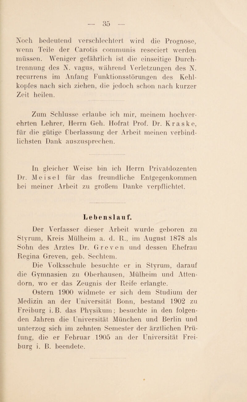 Noch bedeutend verschlechtert wird die Prognose, wenn Teile der Carotis communis reseciert werden müssen. Weniger gefährlich ist die einseitige Durch¬ trennung des N. vagus, während Verletzungen des N. recurrens im Anfang Funktionsstörungen des Kehl¬ kopfes nach sich ziehen, die jedoch schon nach kurzer Zeit heilen. Zum Schlüsse erlaube ich mir, meinem hochver¬ ehrten Lehrer, Herrn Geh. Hofrat Prof. Dr. Kraske, für die gütige Überlassung der Arbeit meinen verbind¬ lichsten Dank auszusprechen. In gleicher Weise bin ich Herrn Privatdozenten Dr. M ei sei für das freundliche Entgegenkommen bei meiner Arbeit zu großem Danke verpflichtet. Lebensla u t“. Der Verfasser dieser Arbeit wurde geboren zu Styrum, Kreis Mülheim a. d. R., im August 1878 als Sohn des Arztes Dr. Greven und dessen Ehefrau Regina Greven, geh. Sechtem. Die Volksschule besuchte er in Styrum, darauf die Gymnasien zu Oberhausen, Mülheim und Atten¬ dorn, wo er das Zeugnis der Reife erlangte. Ostern 1900 widmete er sich dem Studium der Medizin an der Universität Bonn, bestand 1902 zu Freiburg i. B. das Physikum; besuchte in den folgen¬ den Jahren die Universität München und Berlin und unterzog sich im zehnten Semester der ärztlichen Prü¬ fung, die er Februar 1905 an der LTniversität Frei¬ burg i. B. beendete.