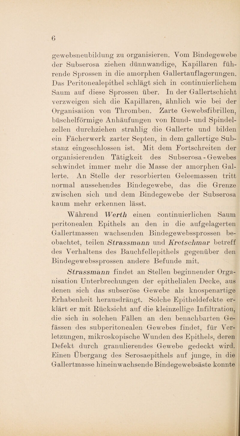 gewebsneubildung zu organisieren. Vom Bindegewebe der Subserosa ziehen dünnwandige, Kapillaren füh¬ rende Sprossen in die amorphen Gallertauflagerungen. Das Peritonealepithel schlägt sich in continuierlichem Saum auf diese Sprossen über. In der Gallertschicht verzweigen sich die Kapillaren, ähnlich wie bei der Organisation von Thromben. Zarte Gewebsfibrillen, büschelförmige Anhäufungen von Kund- und Spindel¬ zellen durchziehen strahlig die Gallerte und bilden ein Fächerwerk zarter Septen, in dem gallertige Sub¬ stanz eingeschlossen ist. Mit dem Fortschreiten der organisierenden Tätigkeit des Subserosa - Gewebes schwindet immer mehr die Masse der amorphen Gal¬ lerte. An Stelle der resorbierten Geleemassen tritt normal aussehendes Bindegewebe, das die Grenze zwischen sieh und dem Bindegewebe der Subserosa kaum mehr erkennen lässt. Während Werth einen continuierlichen Saum peritonealen Epithels an den in die aufgelagerten Gallertmassen wachsenden Bindegewebssprossen be¬ obachtet, teilen Strassmann und Kretschmar betreff des Verhaltens des Bauchfellepithels gegenüber den Bindegewebssprossen andere Befunde mit. Strassmann findet an Stellen beginnender Orga¬ nisation Unterbrechungen der epithelialen Decke, aus denen sich das subseröse Gewebe als knospenartige Erhabenheit herausdrängt. Solche Epitheldefekte er¬ klärt er mit Kücksiclit auf die kleinzellige Infiltration, die sich in solchen Fällen an den benachbarten Ge¬ lassen des subperitonealen Gewebes findet, für Ver¬ letzungen, mikroskopische Wunden des Epithels, deren Defekt durch granulierendes Gewebe gedeckt wird. Einen Übergang des Serosaepithels auf junge, in die Gallertmasse hineinwachsende Bindegewebsäste konnte