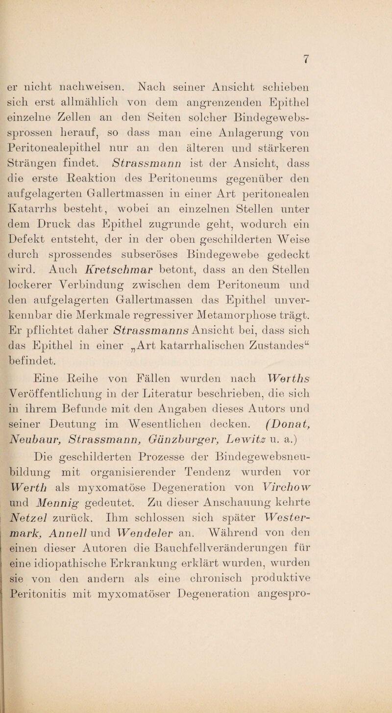 er nicht nachweisen. Nach seiner Ansicht schieben sich erst allmählich von dem angrenzenden Epithel einzelne Zellen an den Seiten solcher Bindegewebs- sprossen herauf, so dass man eine Anlagerung von Peritonealepithel nur an den älteren und stärkeren Strängen findet. Strassmann ist der Ansicht, dass die erste Reaktion des Peritoneums gegenüber den aufgelagerten Gallertmassen in einer Art peritonealen Katarrhs besteht, wobei an einzelnen Stellen unter dem Druck das Epithel zugrunde geht, wodurch ein Defekt entsteht, der in der oben geschilderten Weise durch sprossendes subseröses Bindegewebe gedeckt wird. Auch Kretschmar betont, dass an den Stellen lockerer Verbindung zwischen dem Peritoneum und den auf gelagerten Gallertmassen das Epithel unver¬ kennbar die Merkmale regressiver Metamorphose trägt. Er pflichtet daher Strassmanns Ansicht bei, dass sich das Epithel in einer „Art katarrhalischen Zustandes“ befindet. Eine Reihe von Fällen wurden nach Werths Veröffentlichung in der Literatur beschrieben, die sich in ihrem Befunde mit den Angaben dieses Autors und seiner Deutung im Wesentlichen decken. (Donat, Neubaur, Strassmann, Gänzburger, Lewitz u. a.) Die geschilderten Prozesse der Bindegewebsneu¬ bildung mit organisierender Tendenz wurden vor Werth als myxomatöse Degeneration von Virchow und Mennig gedeutet. Zu dieser Anschauung kehrte Netzei zurück. Ihm schlossen sich später Wester¬ mark, Annell und Wendeier an. Während von den einen dieser Autoren die Bauchfellveränderungen für eine idiopathische Erkrankung erklärt wurden, wurden sie von den andern als eine chronisch produktive Peritonitis mit myxomatöser Degeneration angespro-