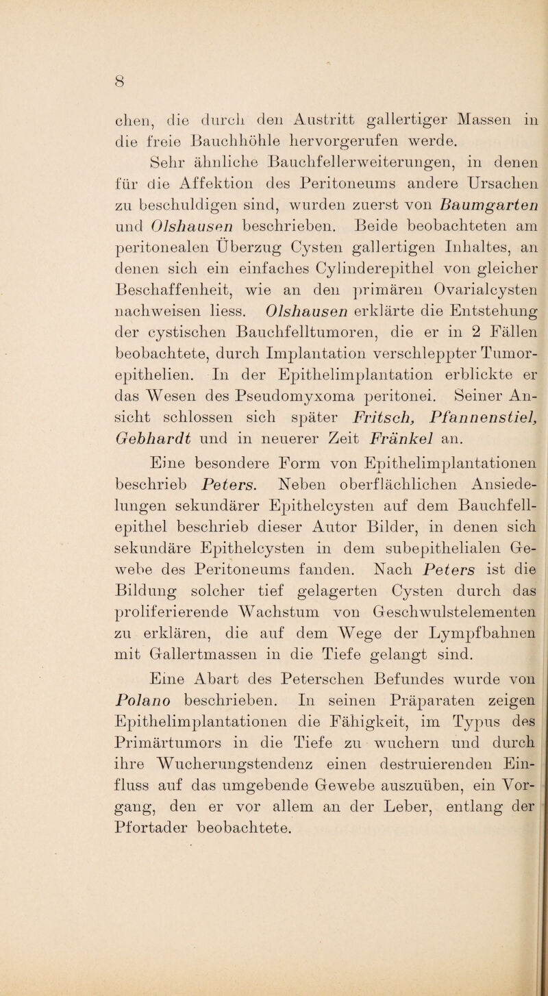chen, die durch den Austritt gallertiger Massen in die freie Bauchhöhle hervorgerufen werde. Sehr ähnliche Bauchfellerweiterungen, in denen für die Affektion des Peritoneums andere Ursachen zu beschuldigen sind, wurden zuerst von Baumgarten und Olshausen beschrieben. Beide beobachteten am peritonealen Überzug Cysten gallertigen Inhaltes, an denen sich ein einfaches Cylinderepithel von gleicher Beschaffenheit, wie an den primären Ovarialeysten nachweisen liess. Olshausen erklärte die Entstehung der cystischen Bauchfelltumoren, die er in 2 Fällen beobachtete, durch Implantation verschleppter Tumor- epithelien. In der Epithelimplantation erblickte er das Wesen des Pseudomyxoma peritonei. Seiner An¬ sicht schlossen sich später Fritsch, Pfannenstiel, Gebhardt und in neuerer Zeit Frankel an. Eine besondere Form von Epithelimplantationen beschrieb Peters. Neben oberflächlichen Ansiede¬ lungen sekundärer Epithelcysten auf dem Bauchfell¬ epithel beschrieb dieser Autor Bilder, in denen sich sekundäre Epithelcysten in dem subepithelialen Ge¬ webe des Peritoneums fanden. Nach Peters ist die Bildung solcher tief gelagerten Cysten durch das proliferierende Wachstum von Geschwulstelementen zu erklären, die auf dem Wege der Lympfbahnen mit Gallertmassen in die Tiefe gelangt sind. Eine Abart des Peterschen Befundes wurde von Polano beschrieben. In seinen Präparaten zeigen Epithelimplantationen die Fähigkeit, im Typus des Primärtumors in die Tiefe zu wuchern und durch ihre Wucherungstendenz einen destruierenden Ein¬ fluss auf das umgebende Gewebe auszuüben, ein Vor¬ gang, den er vor allem an der Leber, entlang der Pfortader beobachtete.