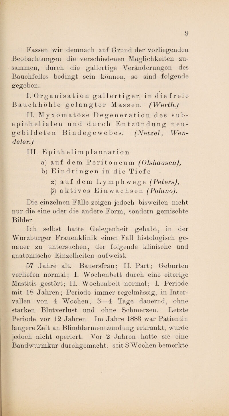 Fassen wir demnach auf Grund der vorliegenden Beobachtungen die verschiedenen Möglichkeiten zu¬ sammen, durch die gallertige Veränderungen des Bauchfelles bedingt sein können, so sind folgende gegeben: I. Organisation gallertiger, in die freie Bauchhöhle gelangter Massen. (Werth.) II. Myxomatöse Degeneration des sub- epitlielialen und durch Entzündung neu¬ gebildeten Bindegewebes. (Netzei, Wen¬ de ler.) III. Epithelimplantation a) auf dem Peritoneum (Olshausen), b) Eindringen in die Tiefe a) auf dem Lympliwege (Peters), ß) aktives Ein wachsen (Polano). Die einzelnen Fälle zeigen jedoch bisweilen nicht nur die eine oder die andere Form, sondern gemischte Bilder. Ich selbst hatte Gelegenheit gehabt, in der Würzburger Frauenklinik einen Fall histologisch ge¬ nauer zu untersuchen, der folgende klinische und anatomische Einzelheiten auf weist. 57 Jahre alt. Bauersfrau; II. Part; Geburten verliefen normal; I. Wochenbett durch eine eiterige Mastitis gestört; II. Wochenbett normal; I. Periode mit 18 Jahren; Periode immer regelmässig, in Inter¬ vallen von 4 Wochen, 3—4 Tage dauernd, ohne starken Blutverlust und ohne Schmerzen. Letzte Periode vor 12 Jahren. Im Jahre 1883 war Patientin längere Zeit an Blinddarmentzündung erkrankt, wurde jedoch nicht operiert. Vor 2 Jahren hatte sie eine Bandwurmkur durchgemacht; seit 8 Wochen bemerkte