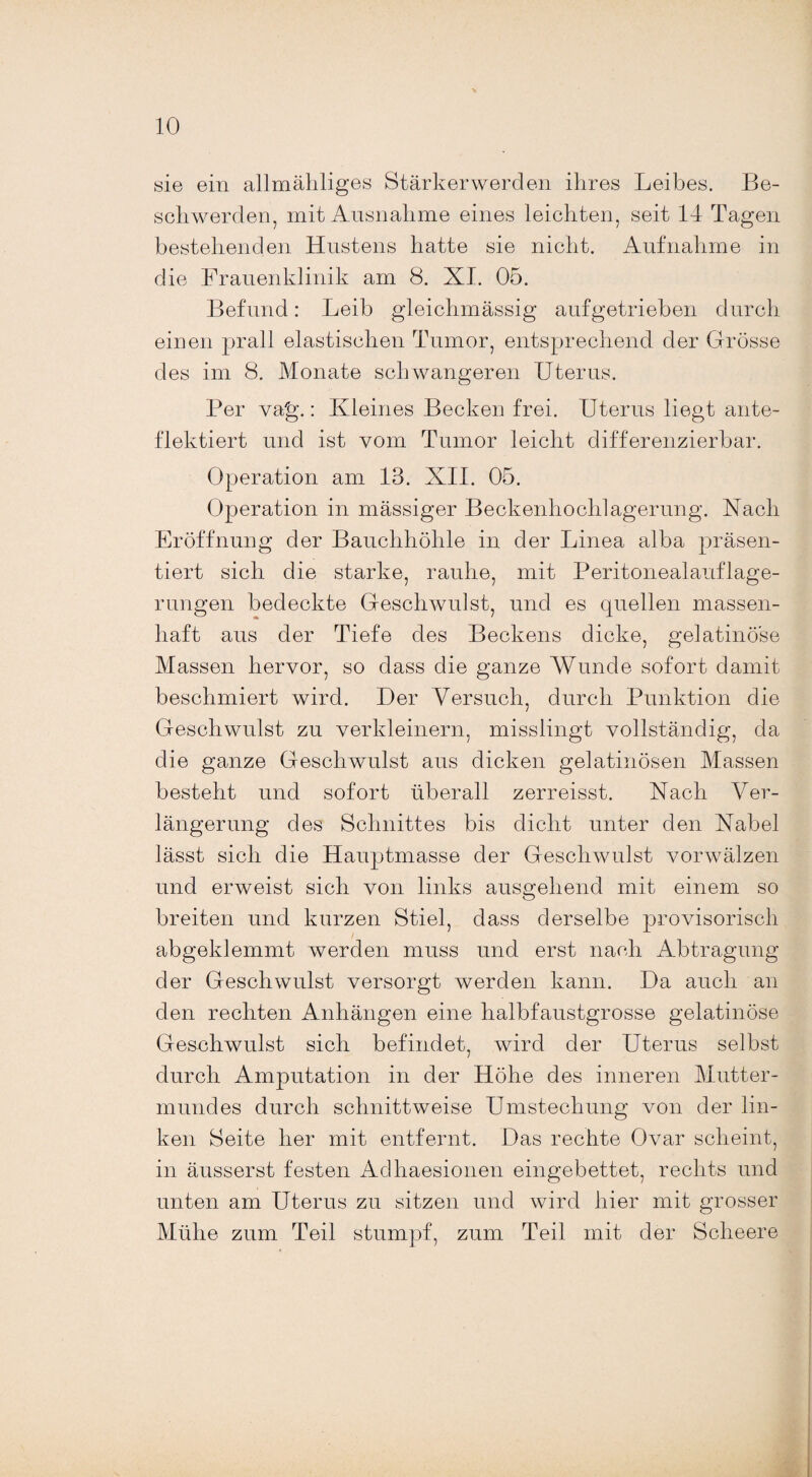 sie ein allmähliges Stärkerwerden ihres Leibes. Be¬ schwerden, mit Ausnahme eines leichten, seit 14 Tagen bestehenden Hustens hatte sie nicht. Aufnahme in die Frauenklinik am 8. XL 05. Befund: Leib gleichmässig aufgetrieben durch einen prall elastischen Tumor, entsprechend der Grösse des im 8. Monate schwangeren Uterus. Per vag.: Kleines Becken frei. Uterus liegt ante- flektiert und ist vom Tumor leicht differenzierbar. Operation am 13. XII. 05. Operation in massiger Beckenhochlagerung. Nach Eröffnung der Bauchhöhle in der Linea alba präsen¬ tiert sich die starke, rauhe, mit Peritonealauflage¬ rungen bedeckte Geschwulst, und es quellen massen¬ haft aus der Tiefe des Beckens dicke, gelatinöse Massen hervor, so dass die ganze Wunde sofort damit beschmiert wird. Der Versuch, durch Punktion die Geschwulst zu verkleinern, misslingt vollständig, da die ganze Geschwulst aus dicken gelatinösen Massen besteht und sofort überall zerreisst. Nach Ver¬ längerung des Schnittes bis dicht unter den Kabel lässt sich die Hauptmasse der Geschwulst vorwälzen und erweist sich von links ausgehend mit einem so breiten und kurzen Stiel, dass derselbe provisorisch abgeklemmt werden muss und erst nach Abtragung der Geschwulst versorgt werden kann. Da auch an den rechten Anhängen eine halbfaustgrosse gelatinöse Geschwulst sich befindet, wird der Uterus selbst durch Amputation in der Höhe des inneren Mutter¬ mundes durch schnittweise Umstechung von der lin¬ ken Seite her mit entfernt. Das rechte Ovar scheint, in äusserst festen Adhaesionen eingebettet, rechts und unten am Uterus zu sitzen und wird hier mit grosser Mühe zum Teil stumpf, zum Teil mit der Sclieere