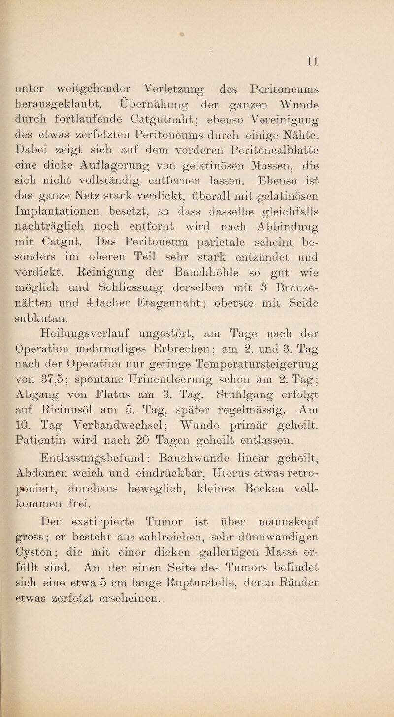 unter weitgehender Verletzung des Peritoneums herausgeklaubt. Übernähung der ganzen Wunde durch fortlaufende Catgutnaht; ebenso Vereinigung des etwas zerfetzten Peritoneums durch einige Nähte. Dabei zeigt sich auf dem vorderen Peritonealblatte eine dicke Auflagerung von gelatinösen Massen, die sich nicht vollständig entfernen lassen. Ebenso ist das ganze Netz stark verdickt, überall mit gelatinösen Implantationen besetzt, so dass dasselbe gleichfalls nachträglich noch entfernt wird nach Abbindung mit Catgut. Das Peritoneum parietale scheint be¬ sonders im oberen Teil sehr stark entzündet und verdickt. Peinigung der Bauchhöhle so gut wie möglich und Schliessung derselben mit 3 Bronze¬ nähten und dfacher Etagennaht; oberste mit Seide subkutan. Heilungsverlauf ungestört, am Tage nach der Operation mehrmaliges Erbrechen; am 2. und 3. Tag nach der Operation nur geringe Temperatursteigerung von 37.5; spontane Urinentleerung schon am 2. Tag; Abgang von Flatus am 3. Tag. Stuhlgang erfolgt auf Bicinusöl am 5. Tag, später regelmässig. Am 10. Tag Verbandwechsel; Wunde primär geheilt. Patientin wird nach 20 Tagen geheilt entlassen. Entlassungsbefund: Bauchwunde lineär geheilt, Abdomen weich und eindrückbar, Uterus etwas retro- peniert, durchaus beweglich, kleines Becken voll¬ kommen frei. Der exstirpierte Tumor ist über mannskopf gross; er besteht aus zahlreichen, sehr dünnwandigen Cysten; die mit einer dicken gallertigen Masse er¬ füllt sind. An der einen Seite des Tumors befindet sich eine etwa 5 cm lange Bupturstelle, deren Bänder etwas zerfetzt erscheinen.