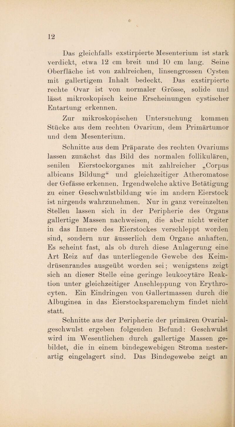 Das gleichfalls exstirpierte Mesenterium ist stark verdickt, etwa 12 cm breit und 10 cm lang. Seine Oberfläche ist von zahlreichen, linsengrossen Cysten mit gallertigem Inhalt bedeckt. Das exstirpierte rechte Ovar ist von normaler Grösse, solide und lässt mikroskopisch keine Erscheinungen cystischer Entartung erkennen. Zur mikroskopischen Untersuchung kommen Stücke aus dem rechten Ovarium, dem Primärtumor und dem Mesenterium. Schnitte aus dem Präparate des rechten Ovariums lassen zunächst das Bild des normalen follikulären, senilen Eierstockorganes mit zahlreicher „Corpus albicans Bildung“ und gleichzeitiger Atheromatose der Gefässe erkennen. Irgendwelche aktive Betätigung zu einer Geschwulstbildung wie im andern Eierstock ist nirgends wahrzunehmen. Nur in ganz vereinzelten Stellen lassen sich in der Peripherie des Organs gallertige Massen nachweisen, die aber nicht weiter in das Innere des Eierstockes verschleppt worden sind, sondern nur äusserlich dem Organe anhaften. Es scheint fast, als ob durch diese Anlagerung eine Art Beiz auf das unterliegende Gewebe des Keim¬ drüsenrandes ausgeübt worden sei; wenigstens zeigt sich an dieser Stelle eine geringe leukocytäre Beak- tion unter gleichzeitiger Anschleppung von Erythro- cyten. Ein Eindringen von Gallertmassen durch die Albuginea in das Eierstocksparemchym findet nicht statt. Schnitte aus der Peripherie der primären Ovarial- geschwulst ergeben folgenden Befund: Geschwulst wird im Wesentlichen durch gallertige Massen ge¬ bildet, die in einem bindegewebigen Stroma nester¬ artig eingelagert sind. Das Bindegewebe zeigt an