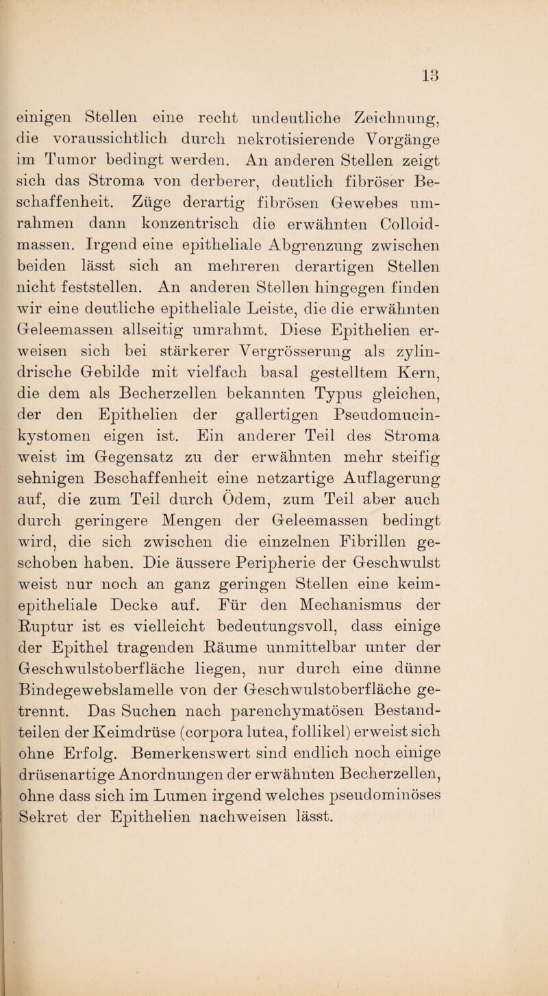 einigen Stellen eine recht undeutliche Zeichnung, die voraussichtlich durch nekrotisierende Vorgänge im Tumor bedingt werden. An anderen Stellen zeigt sich das Stroma von derberer, deutlich fibröser Be¬ schaffenheit. Züge derartig fibrösen Gewebes um¬ rahmen dann konzentrisch die erwähnten Colloid- massen. Irgend eine epitheliale Abgrenzung zwischen beiden lässt sich an mehreren derartigen Stellen nicht feststellen. An anderen Stellen hingegen finden wir eine deutliche epitheliale Leiste, die die erwähnten Geleemassen allseitig umrahmt. Diese Epithelien er¬ weisen sich bei stärkerer Vergrösserung als zylin¬ drische Gebilde mit vielfach basal gestelltem Kern, die dem als Becherzellen bekannten Typus gleichen, der den Epithelien der gallertigen Pseudomucin- kystomen eigen ist. Ein anderer Teil des Stroma weist im Gegensatz zu der erwähnten mehr steifig sehnigen Beschaffenheit eine netzartige Auflagerung auf, die zum Teil durch Odem, zum Teil aber auch durch geringere Mengen der Geleemassen bedingt wird, die sich zwischen die einzelnen Fibrillen ge¬ schoben haben. Die äussere Peripherie der Geschwulst weist nur noch an ganz geringen Stellen eine keim¬ epitheliale Decke auf. Für den Mechanismus der Ruptur ist es vielleicht bedeutungsvoll, dass einige der Epithel tragenden Bäume unmittelbar unter der Geschwulstoberfläche liegen, nur durch eine dünne Bindegewebslamelle von der Geschwulstoberfläche ge¬ trennt. Das Suchen nach parenchymatösen Bestand¬ teilen der Keimdrüse (corpora lutea, follikel) erweist sich ohne Erfolg. Bemerkenswert sind endlich noch einige drüsenartige Anordnungen der erwähnten Becherzellen, ohne dass sich im Lumen irgend welches pseudominöses Sekret der Epithelien nachweisen lässt.