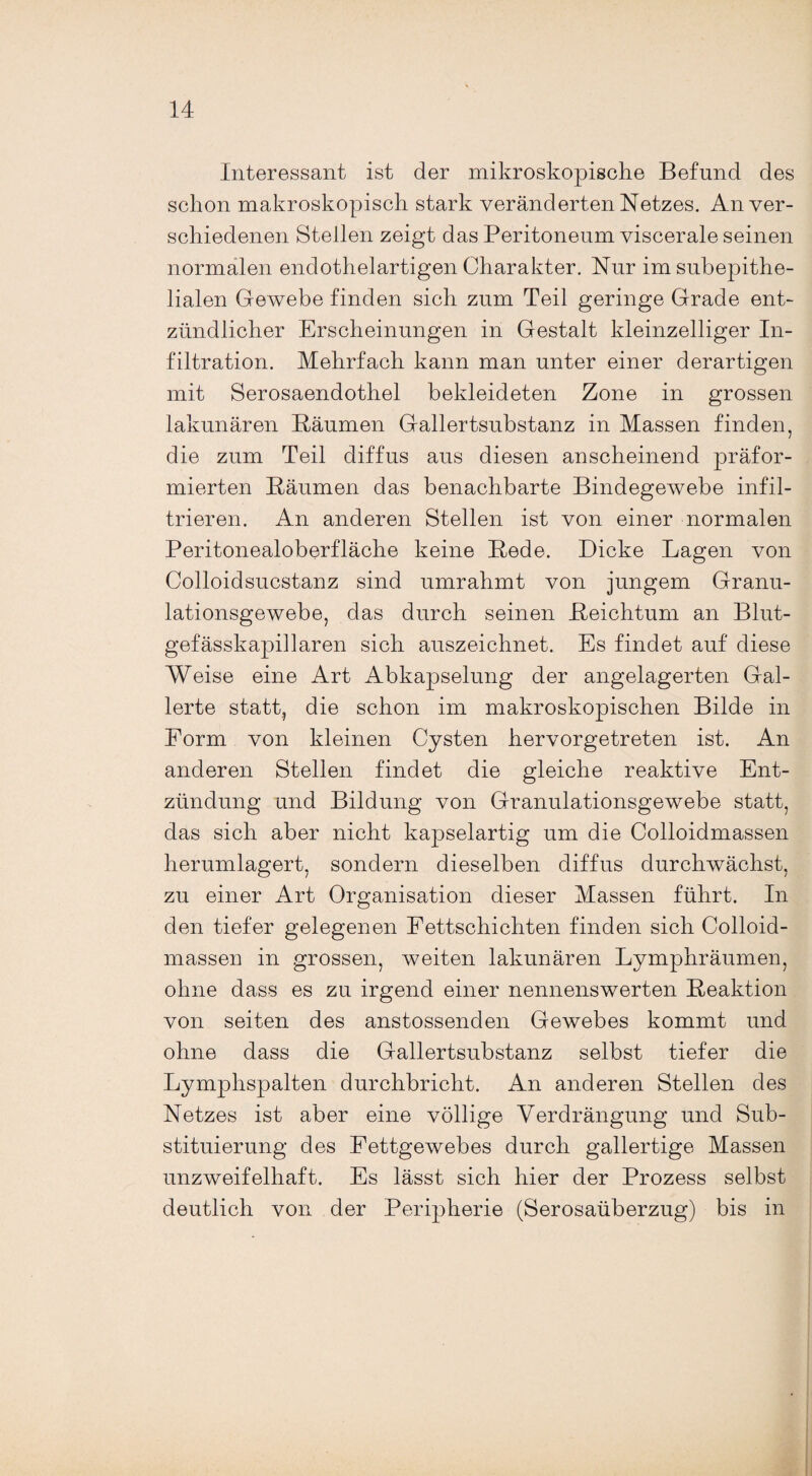 Interessant ist der mikroskopische Befund des schon makroskopisch stark veränderten Netzes. An ver¬ schiedenen Stellen zeigt das Peritoneum viscerale seinen normalen endothelartigen Charakter. Nur im subepithe¬ lialen Gewebe finden sich zum Teil geringe Grade ent¬ zündlicher Erscheinungen in Gestalt kleinzelliger In¬ filtration. Mehrfach kann man unter einer derartigen mit Serosaendothel bekleideten Zone in grossen lakunären Bäumen Gallertsubstanz in Massen finden, die zum Teil diffus aus diesen anscheinend präfor- mierten Bäumen das benachbarte Bindegewebe infil¬ trieren. An anderen Stellen ist von einer normalen Peritonealoberfläche keine Bede. Dicke Lagen von Colloidsucstanz sind umrahmt von jungem Granu¬ lationsgewebe, das durch seinen Beichtum an Blut¬ gefässkapillaren sich auszeichnet. Es findet auf diese Weise eine Art Abkapselung der angelagerten Gal¬ lerte statt, die schon im makroskopischen Bilde in Form von kleinen Cysten hervorgetreten ist. An anderen Stellen findet die gleiche reaktive Ent¬ zündung und Bildung von Granulationsgewebe statt, das sich aber nicht kapselartig um die Colloidmassen herumlagert, sondern dieselben diffus durchwächst, zu einer Art Organisation dieser Massen führt. In den tiefer gelegenen Fettschichten finden sich Colloid¬ massen in grossen, weiten lakunären Lymphräumen, ohne dass es zu irgend einer nennenswerten Beaktion von seiten des anstossenden Gewebes kommt und ohne dass die Gallertsubstanz selbst tiefer die Lymphspalten durchbricht. An anderen Stellen des Netzes ist aber eine völlige Verdrängung und Sub¬ stituierung des Fettgewebes durch gallertige Massen unzweifelhaft. Es lässt sich hier der Prozess selbst deutlich von der Peripherie (Serosaüberzug) bis in