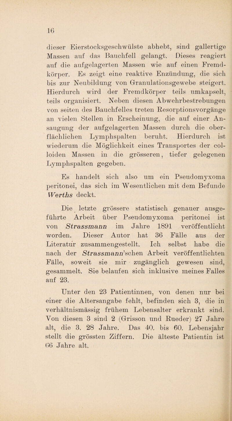 dieser Eierstocksgeschwülste abhebt, sind gallertige Massen auf das Bauchfell gelangt. Dieses reagiert auf die auf gelagerten Massen wie auf einen Fremd¬ körper. Es zeigt eine reaktive Enzündung, die sich bis zur Neubildung von Granulationsgewebe steigert. Hierdurch wird der Fremdkörper teils umkapselt, teils organisiert. Neben diesen Abwehrbestrebungen von seiten des Bauchfelles treten Besorptionsvorgänge an vielen Stellen in Erscheinung, die auf einer An¬ saugung der aufgelagerten Massen durch die ober¬ flächlichen Lymphspalten beruht. Hierdurch ist wiederum die Möglichkeit eines Transportes der col- loiden Massen in die grösseren, tiefer gelegenen Lymphspalten gegeben. Es handelt sich also um ein Pseudomyxoma peritonei, das sich im Wesentlichen mit dem Befunde Werths deckt. Die letzte grössere statistisch genauer ausge¬ führte Arbeit über Pseudomyxoma peritonei ist von Strassmann im Jahre 1891 veröffentlicht worden. Dieser Autor hat 36 Fälle aus der Literatur zusammengestellt. Ich selbst habe die nach der Strass man naschen Arbeit veröffentlichten Fälle, soweit sie mir zugänglich gewesen sind, gesammelt. Sie belaufen sich inklusive meines Falles auf 23. Unter den 23 Patientinnen, von denen nur bei einer die Altersangabe fehlt, befinden sich 3, die in verhältnismässig frühem Lebensalter erkrankt sind. Von diesen 3 sind 2 (Grisson und Rueder) 27 Jahre alt, die 3. 28 Jahre. Das 40. bis 60. Lebensjahr stellt die grössten Ziffern. Die älteste Patientin ist 66 Jahre alt.