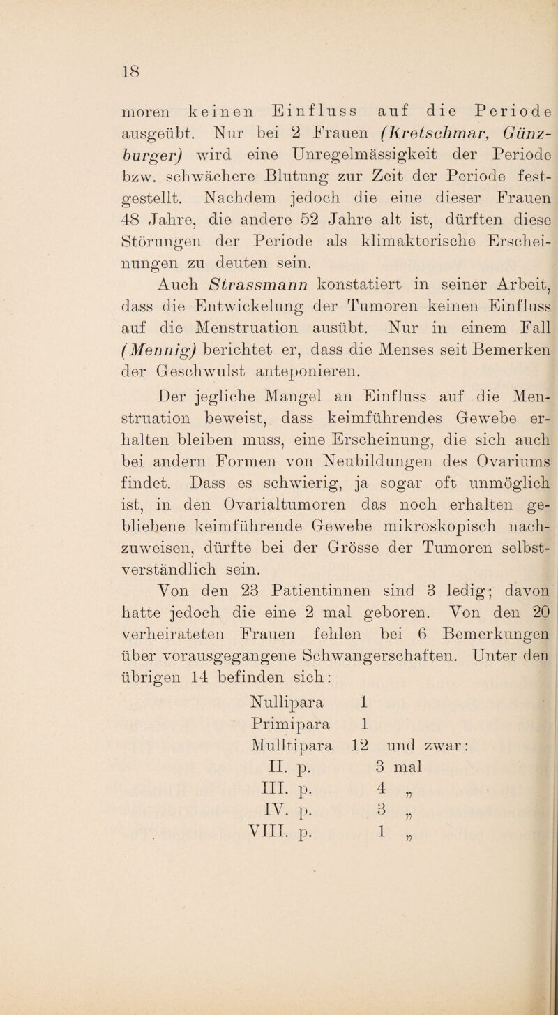 moren keinen Einfluss auf die Periode ausgeübt. Nur bei 2 Frauen (Rretschmar, Günz- hurger) wird eine Unregelmässigkeit der Periode bzw. schwächere Blutung zur Zeit der Periode fest¬ gestellt. Nachdem jedoch die eine dieser Frauen 48 Jahre, die andere 52 Jahre alt ist, dürften diese Störungen der Periode als klimakterische Erschei¬ nungen zu deuten sein. Auch Strassmann konstatiert in seiner Arbeit, dass die Entwickelung der Tumoren keinen Einfluss auf die Menstruation ausübt. Nur in einem Pall (Mennig) berichtet er, dass die Menses seit Bemerken der Geschwulst anteponieren. Der jegliche Mangel an Einfluss auf die Men¬ struation beweist, dass keimführendes Gewebe er¬ halten bleiben muss, eine Erscheinung, die sich auch bei andern Formen von Neubildungen des Ovariums findet. Dass es schwierig, ja sogar oft unmöglich ist, in den Ovarialtumoren das noch erhalten ge¬ bliebene keimführende Gewebe mikroskopisch nach¬ zuweisen, dürfte bei der Grösse der Tumoren selbst¬ verständlich sein. Von den 23 Patientinnen sind 3 ledig; davon hatte jedoch die eine 2 mal geboren. Von den 20 verheirateten Frauen fehlen bei 6 Bemerkungen über vorausgegangene Schwangerschaften. Unter den übrigen 14 befinden sich: Nullipara Primipara Mulltipara II. p. III. p. IV. p. VIII. p. 1 1 12 und zwar: 3 mal