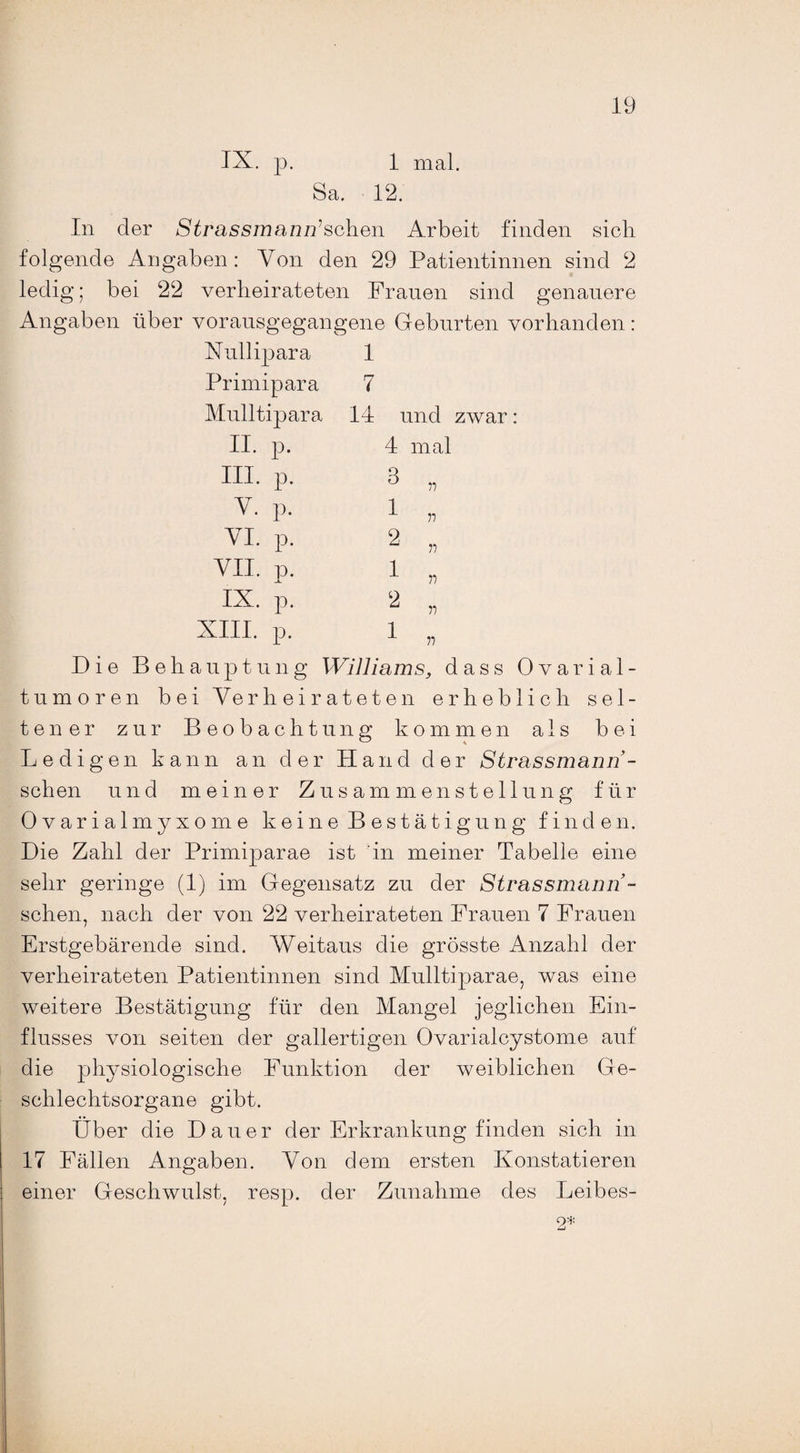 IX. p. 1 mal. Sa. 12. In der Strassmann’schQn Arbeit finden sich folgende Angaben: Von den 29 Patientinnen sind 2 ledig; bei 22 verheirateten Frauen sind genauere Angaben über vorausgegangene Geburten vorhanden: Xullipara Primipara Mulltipara II. p. III. p. Y. p. YI. p. VII. p. IX. p. 1 7 14 und zwar 4 mal 3 „ 1 „ 2 „ 1 „ 2 „ XIII. p. 1 „ Die Behauptung Williams, dass Ovarial¬ tumoren bei Verheirateten erheblich sel¬ tener zur Beobachtung kommen als bei Ledigen kann an der Hand der Strassmann- schen und meiner Zusammenstellung für Ovarialmyxome keine Bestätigung finden. Die Zahl der Primiparae ist in meiner Tabelle eine sehr geringe (1) im Gegensatz zu der Strassmann- schen, nach der von 22 verheirateten Frauen 7 Frauen Erstgebärende sind. Weitaus die grösste Anzahl der verheirateten Patientinnen sind Mulltiparae, was eine weitere Bestätigung für den Mangel jeglichen Ein¬ flusses von seiten der gallertigen Ovarialcystome auf die physiologische Funktion der weiblichen Ge¬ schlechtsorgane gibt. Über die Dauer der Erkrankung finden sich in 17 Fällen Angaben. Von dem ersten Konstatieren einer Geschwulst, resp. der Zunahme des Leibes- 2*