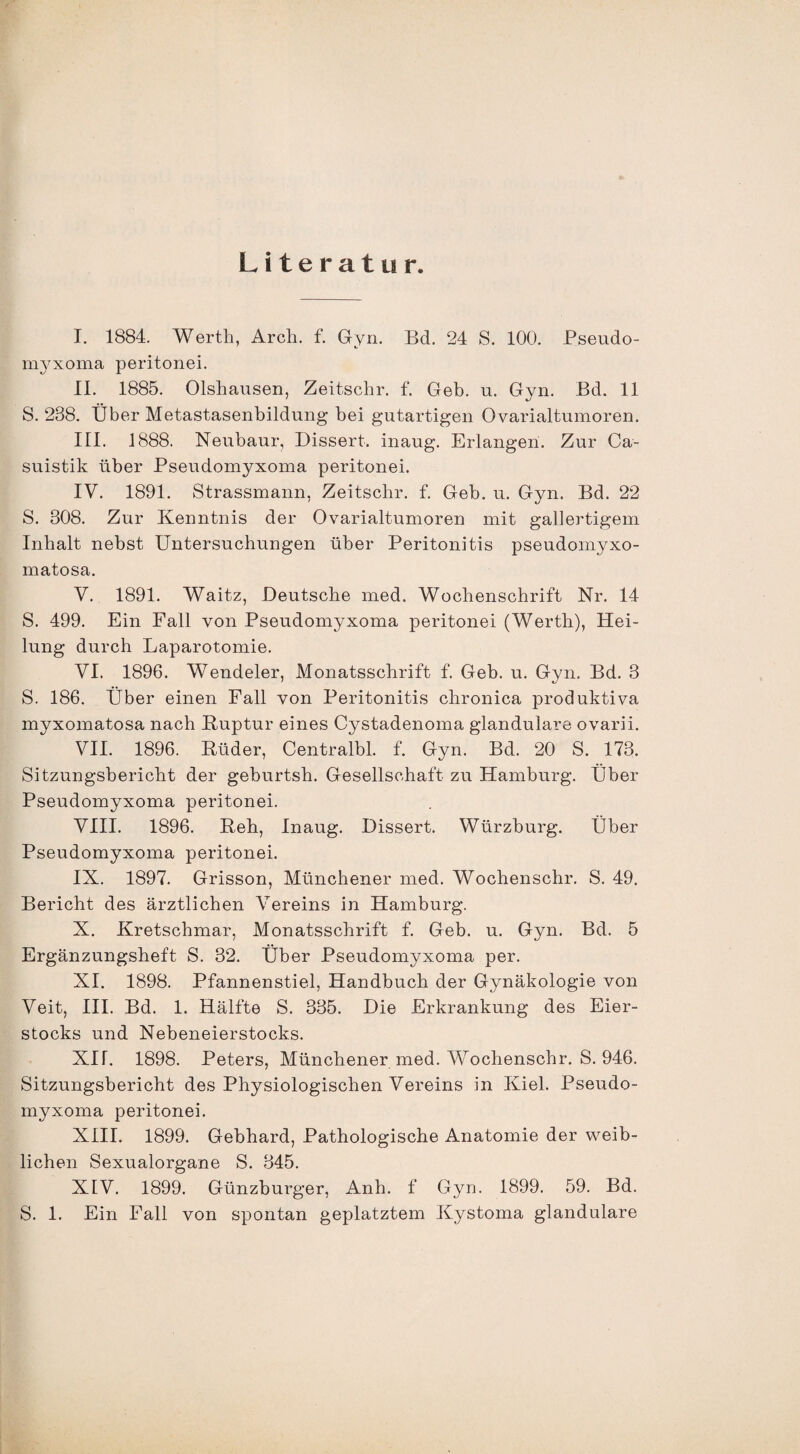 Literatur. I. 1884. Werth, Arch. f. Gyn. Bd. 24 S. 100. Pseudo- myxoma peritonei. II. 1885. Olshausen, Zeitschr. f. Geb. u. Gyn. Bd. 11 S. 238. Über Metastasenbildung bei gutartigen Ovarialtumoren. III. 1888. Neubaur, Dissert. inaug. Erlangen. Zur Ca- suistik über Pseudomyxoma peritonei. IV. 1891. Strassmann, Zeitschr. f. Geb. u. Gyn. Bd. 22 S. 308. Zur Kenntnis der Ovarialtumoren mit gallertigem Inhalt nebst Untersuchungen über Peritonitis pseudomyxo- matosa. V. 1891. Waitz, Deutsche med. Wochenschrift Nr. 14 S. 499. Ein Fall von Pseudomyxoma peritonei (Werth), Hei¬ lung durch Laparotomie. VI. 1896. Wendeier, Monatsschrift f. Geb. u. Gyn. Bd. 3 S. 186. Über einen Fall von Peritonitis chronica produktiva myxomatosa nach Ruptur eines Cystadenoma glanduläre ovarii. VII. 1896. Rüder, Centralbl. f. Gyn. Bd. 20 S. 173. Sitzungsbericht der geburtsh. Gesellschaft zu Hamburg. Über Pseudomyxoma peritonei. VIII. 1896. Reh, Inaug. Dissert. Würzburg. Über Pseudomyxoma peritonei. IX. 1897. Grisson, Münchener med. Wochenschr. S. 49. Bericht des ärztlichen Vereins in Hamburg. X. Kretschmar, Monatsschrift f. Geb. u. Gyn. Bd. 5 Ergänzungsheft S. 32. Über Pseudomyxoma per. XI. 1898. Pfannenstiel, Handbuch der Gynäkologie von Veit, III. Bd. 1. Hälfte S. 335. Die Erkrankung des Eier¬ stocks und Nebeneierstocks. XU. 1898. Peters, Münchener med. Wochenschr. S. 946. Sitzungsbericht des Physiologischen Vereins in Kiel. Pseudo¬ myxoma peritonei. XIII. 1899. Gebhard, Pathologische Anatomie der weib¬ lichen Sexualorgane S. 345. XIV. 1899. Günzburger, Anh. f Gyn. 1899. 59. Bd. S. 1. Ein Fall von spontan geplatztem Kystoma glanduläre