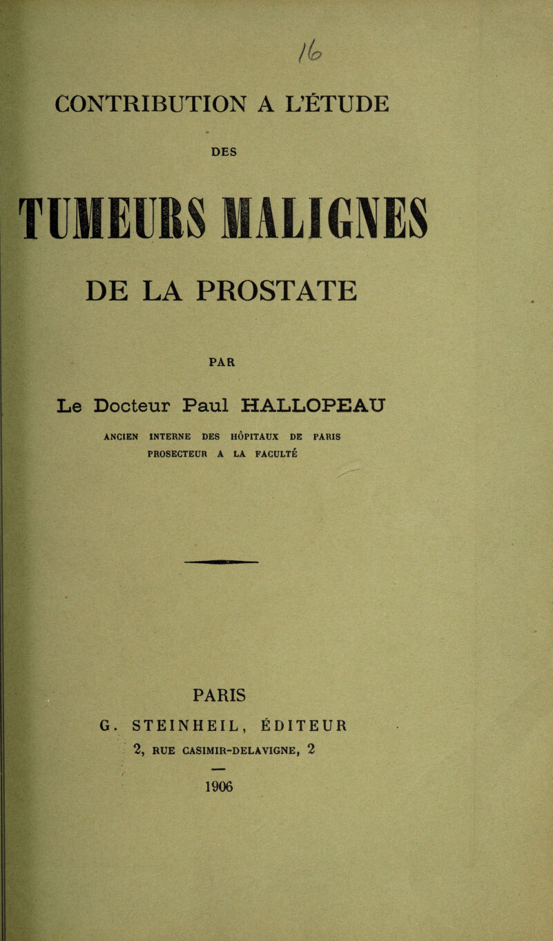 DES TUMEURS MALIGNES DE LA PROSTATE PAR Le Docteur Paul HALLOPEAU ANCIEN INTERNE DES HÔPITAUX DE PARIS PROSECTEUR A LA FACULTÉ PARIS G. STEINHEIL, ÉDITEUR 2, RUE CASIMIR-DELAVIGNE, 2 1906