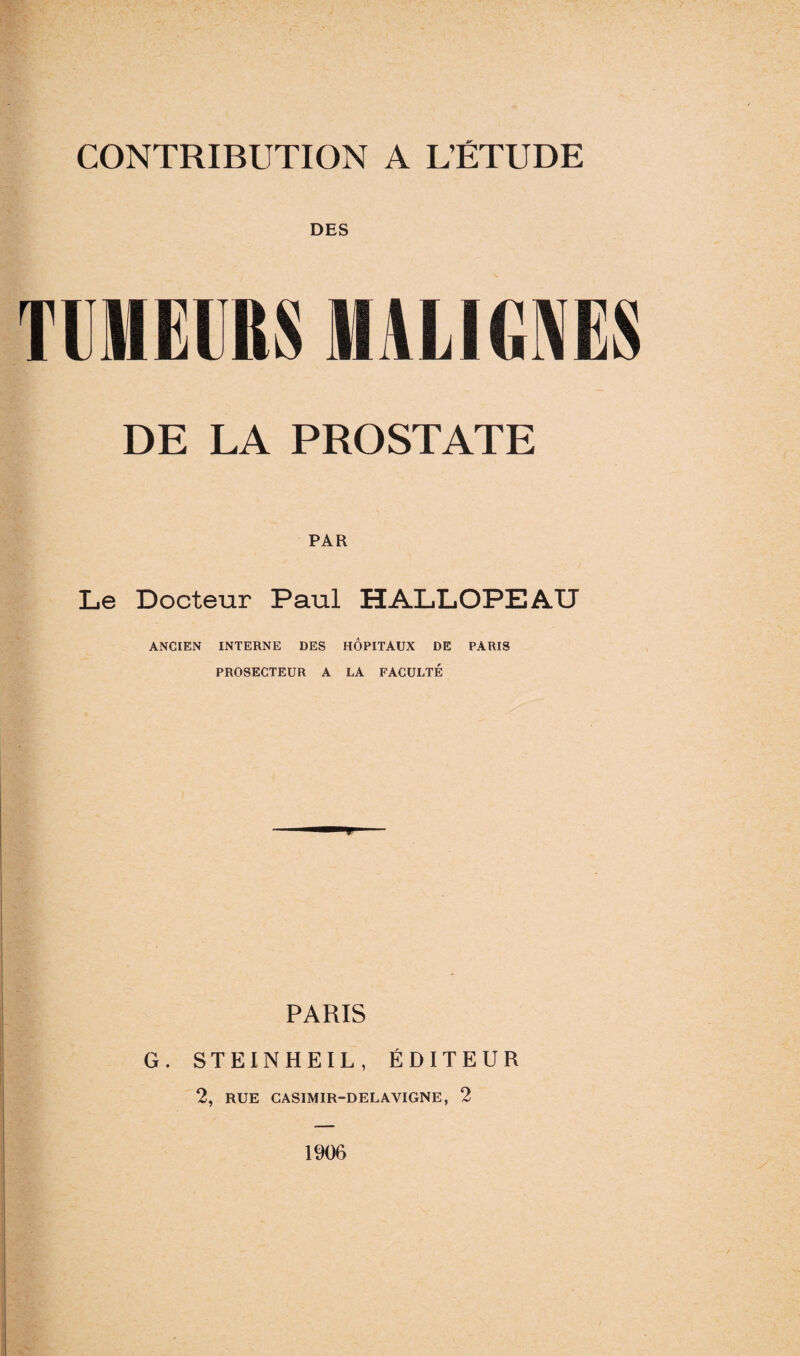 DES TUMEURS MALIGNES DE LA PROSTATE PAR Le Docteur Paul HALLOPEAU ANCIEN INTERNE DES HOPITAUX DE PARIS PROSECTEUR A LA FACULTÉ PARIS G. STEINHEIL, ÉDITEUR 2, RUE CASIMIR-DELAVIGNE, 2 1906