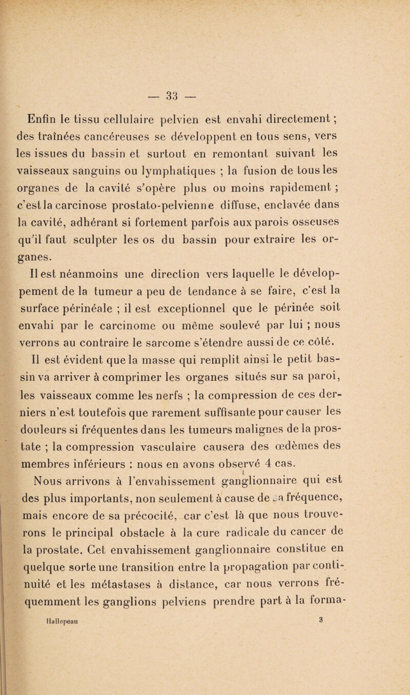 Enfin le tissu cellulaire pelvien est envahi directement; des traînées cancéreuses se développent en tous sens, vers les issues du bassin et surtout en remontant suivant les vaisseaux sanguins ou lymphatiques ; la fusion de tous les organes de la cavité s’opère plus ou moins rapidement ; c’est la carcinose prostato-pelvienne diffuse, enclavée dans la cavité, adhérant si fortement parfois aux parois osseuses qu’il faut sculpter les os du bassin pour extraire les or¬ ganes. Il est néanmoins une direction vers laquelle le dévelop¬ pement de la tumeur a peu de tendance à se faire, c’est la surface périnéale ; il est exceptionnel que le périnée soit envahi par le carcinome ou même soulevé par lui ; nous verrons au contraire le sarcome s’étendre aussi de ce côté. Il est évident que la masse qui remplit ainsi le petit bas¬ sin va arriver à comprimer les organes situés sur sa paroi, les vaisseaux comme les nerfs ; la compression de ces der¬ niers n’est toutefois que rarement suffisante pour causer les douleurs si fréquentes dans les tumeurs malignes de la pros¬ tate ; la compression vasculaire causera des œdèmes des membres inférieurs : nous en avons observé 4 cas. Nous arrivons à l’envahissement ganglionnaire qui est des plus importants, non seulement à cause de _a fréquence, mais encore de sa précocité, car c’est là que nous trouve¬ rons le principal obstacle à la cure radicale du cancer de la prostate. Cet envahissement ganglionnaire constitue en quelque sorte une transition entre la propagation par conti¬ nuité et les métastases à distance, car nous verrons fré¬ quemment les ganglions pelviens prendre part à la forma- Hallopeau 3