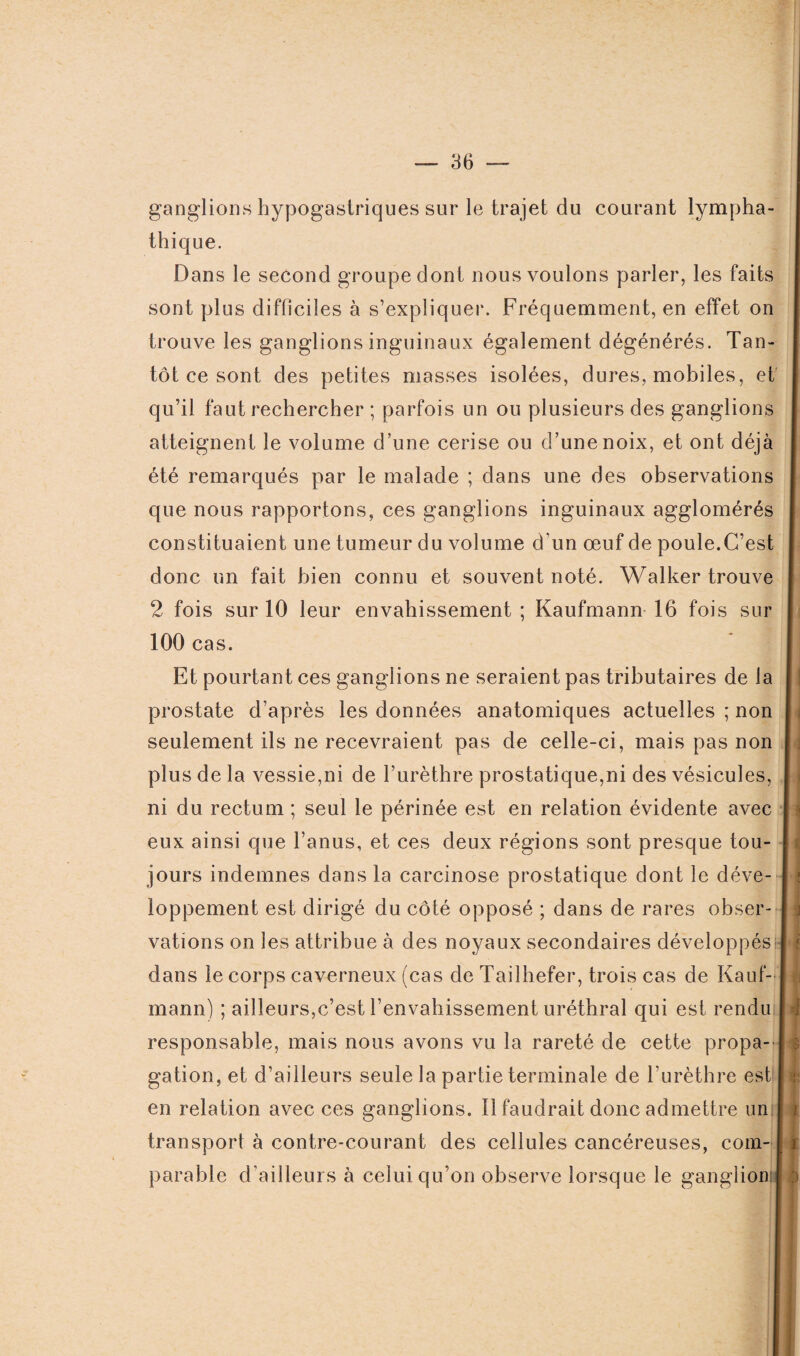 ganglions hypogastriques sur le trajet du courant lympha- thique. Dans le second groupe dont nous voulons parler, les faits sont plus difficiles à s’expliquer. Fréquemment, en effet on trouve les ganglions inguinaux également dégénérés. Tan¬ tôt ce sont des petites masses isolées, dures, mobiles, et qu’il faut rechercher ; parfois un ou plusieurs des ganglions atteignent le volume d’une cerise ou d’une noix, et ont déjà été remarqués par le malade ; dans une des observations que nous rapportons, ces ganglions inguinaux agglomérés constituaient une tumeur du volume d’un œuf de poule.C’est donc un fait bien connu et souvent noté. Walker trouve 2 fois sur 10 leur envahissement ; Kaufmann 16 fois sur 100 cas. Et pourtant ces ganglions ne seraient pas tributaires de la prostate d’après les données anatomiques actuelles ; non seulement ils ne recevraient pas de celle-ci, mais pas non I plus de la vessie,ni de l’urèthre prostatique,ni des vésicules, I ni du rectum ; seul le périnée est en relation évidente avec | eux ainsi que l’anus, et ces deux régions sont presque tou- I jours indemnes dans la carcinose prostatique dont le déve- I loppement est dirigé du côté opposé ; dans de rares obser- | vations on les attribue à des noyaux secondaires développés I dans le corps caverneux (cas deTailhefer, trois cas de Kauf- I mann) ; ailleurs,c’est l’envahissement uréthral qui est rendu I responsable, mais nous avons vu la rareté de cette propa- I gation, et d’ailleurs seule la partie terminale de l’urèthre est I en relation avec ces ganglions. Il faudrait donc admettre un I i transport à contre-courant des cellules cancéreuses, com- [ r parable d’ailleurs à celui qu’on observe lorsque le ganglion:I :>