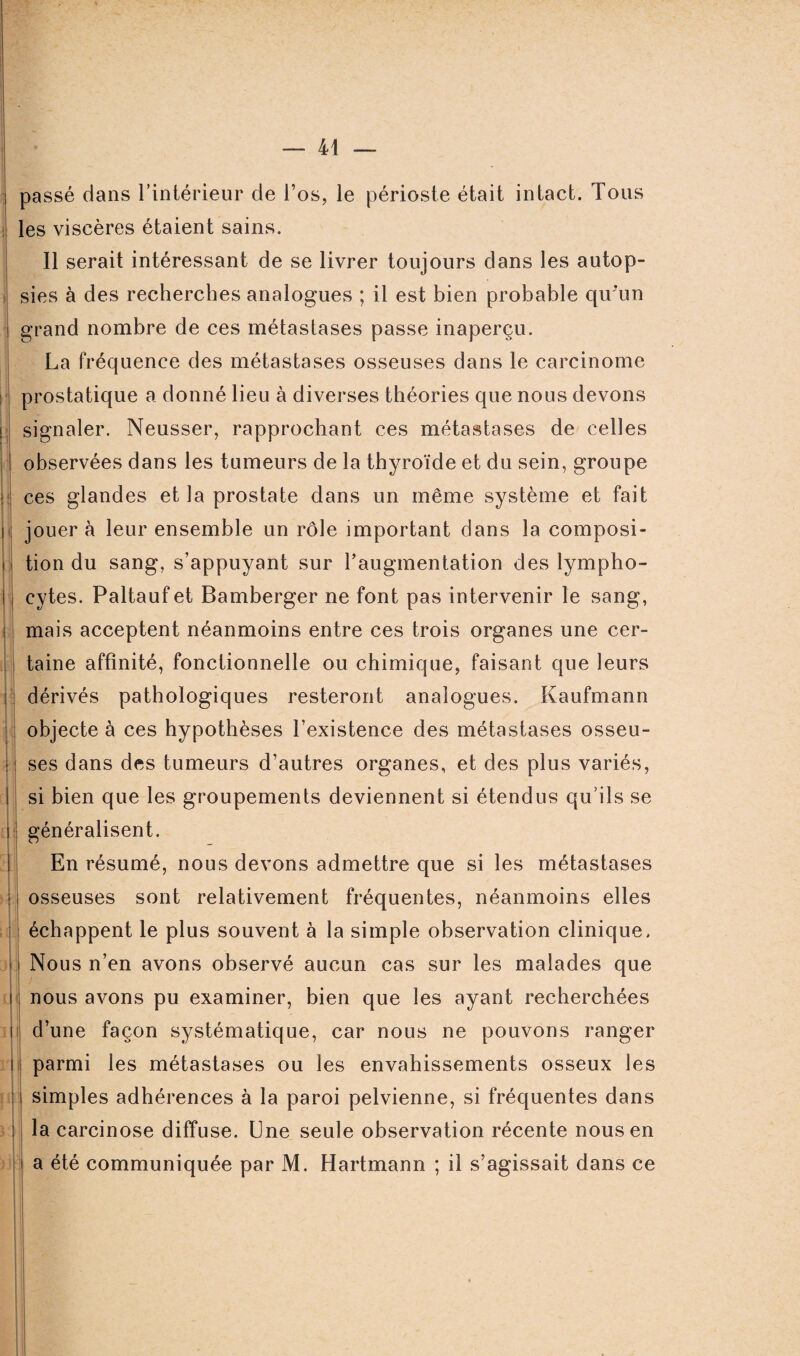 passé dans l’intérieur de l’os, le périoste était intact. Tous les viscères étaient sains. 11 serait intéressant de se livrer toujours dans les autop- i sies à des recherches analogues ; il est bien probable qu'un grand nombre de ces métastases passe inaperçu. La fréquence des métastases osseuses dans le carcinome prostatique a donné lieu à diverses théories que nous devons i signaler. Neusser, rapprochant ces métastases de celles observées dans les tumeurs de la thyroïde et du sein, groupe ces glandes et la prostate dans un même système et fait jouer à leur ensemble un rôle important dans la composi¬ tion du sang, s’appuyant sur l’augmentation des lympho¬ cytes. Paltaufet Bamberger ne font pas intervenir le sang, i mais acceptent néanmoins entre ces trois organes une cer¬ taine affinité, fonctionnelle ou chimique, faisant que leurs ! dérivés pathologiques resteront analogues. Kaufmann objecte à ces hypothèses l’existence des métastases osseu- : ses dans des tumeurs d’autres organes, et des plus variés, si bien que les groupements deviennent si étendus qu’ils se généralisent. En résumé, nous devons admettre que si les métastases osseuses sont relativement fréquentes, néanmoins elles échappent le plus souvent à la simple observation clinique. Nous n’en avons observé aucun cas sur les malades que nous avons pu examiner, bien que les ayant recherchées d’une façon systématique, car nous ne pouvons ranger parmi les métastases ou les envahissements osseux les simples adhérences à la paroi pelvienne, si fréquentes dans la carcinose diffuse. Une seule observation récente nous en a été communiquée par M. Hartmann ; il s’agissait dans ce