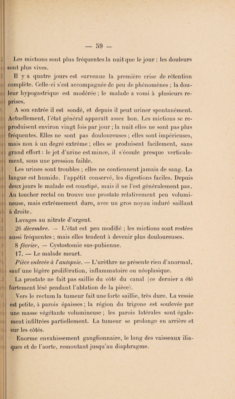 } m i i :i.j ! iM aj il LU — 59 - Les mictions sont plus fréquentes la nuit que le jour ; les douleurs sont plus vives. Il y a quatre jours est survenue la première crise de rétention complète. Celle-ci s’est accompagnée de peu de phénomènes ; la dou¬ prises, A son entrée il est sondé, et depuis il peut uriner spontanément. Actuellement, l’état général apparaît assez bon. Les mictions se re¬ produisent environ vingt fois par jour ; la nuit elles ne sont pas plus fréquentes. Elles ne sont pas douloureuses ; elles sont impérieuses, mais non à un degré extrême ; elles se produisent facilement, sans grand effort: le jet d’urine est mince, il s’écoule presque verticale¬ ment, sous une pression faible. Les urines sont troubles ; elles ne contiennent jamais de sang. La langue est humide, l’appétit conservé, les digestions faciles. Depuis deux jours le malade est constipé, mais il ne Lest généralement pas. Au toucher rectal on trouve une prostate relativement peu volumi¬ neuse, mais extrêmement dure, avec un gros noyau induré saillant à droite. Lavages au nitrate d’argent. 26 décembre. — L’état est peu modifié ; les mictions sont restées aussi fréquentes ; mais elles tendent à devenir plus douloureuses. 8 février, — Cystostomie sus-pubienne. 17. — Le malade meurt. Pièce enlevée à /’autopsie. — L’urèthre ne présente rien d’anormal, sauf une légère prolifération, inflammatoire ou néoplasique. La prostate ne fait pas saillie du côté du canal (ce dernier a été fortement lésé pendant l’ablation de la pièce). Vers le rectum la tumeur fait une forte saillie, très dure. La vessie est petite, à parois épaisses ; la région du trigone est soulevée par une masse végétante volumineuse ; les parois latérales sont égale¬ ment infiltrées partiellement. La tumeur se prolonge en arrière et sur les côtés. Enorme envahissement ganglionnaire, le long des vaisseaux ilia¬ ques et de l’aorte, remontant jusqu’au diaphragme.