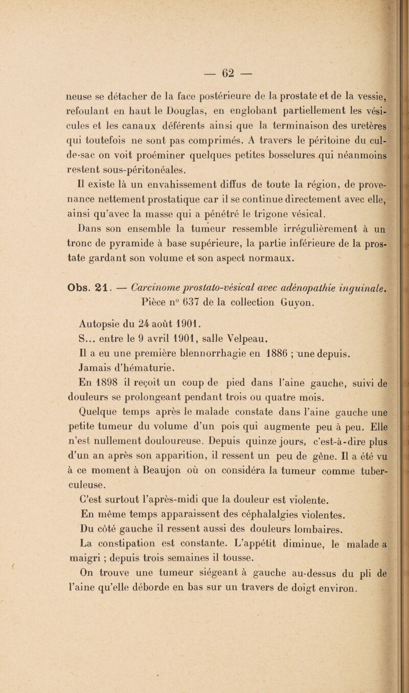 neuse se détacher de la face postérieure de la prostate et de la vessie, refoulant en haut le Douglas, en englobant partiellement les vési¬ cules et les canaux déférents ainsi que la terminaison des uretères qui toutefois ne sont pas comprimés. A travers le péritoine du cul- de-sac on voit proéminer quelques petites bosselures qui néanmoins restent sous-péritonéales. Il existe là un envahissement diffus de toute la région, de prove¬ nance nettement prostatique car il se continue directement avec elle, ainsi qu’avec la masse qui a pénétré le trigone vésical. Dans son ensemble la tumeur ressemble irrégulièrement à un tronc de pyramide à base supérieure, la partie inférieure de la pros¬ tate gardant son volume et son aspect normaux. Obs. 21. — Carcinome prostato-vésical avec adénopathie inguinale. Pièce n° 637 de la collection Guyon. Autopsie du 24 août 1901. S... entre le 9 avril 1901, salle Velpeau. Il a eu une première blennorrhagie en 1886 ; une depuis. Jamais d’hématurie. En 1898 il reçoit un coup de pied dans l’aine gauche, suivi de douleurs se prolongeant pendant trois ou quatre mois. Quelque temps après le malade constate dans l’aine gauche une petite tumeur du volume d’un pois qui augmente peu à peu. Elle n’est nullement douloureuse. Depuis quinze jours, c’est-à-dire plus d’un an après son apparition, il ressent un peu de gêne. Il a été vu à ce moment à Beaujon où on considéra la tumeur comme tuber¬ culeuse. C’est surtout l’après-midi que la douleur est violente. En même temps apparaissent des céphalalgies violentes. Du côté gauche il ressent aussi des douleurs lombaires. La constipation est constante. L’appétit diminue, le malade a maigri ; depuis trois semaines il tousse. On trouve une tumeur siégeant à gauche au-dessus du pli de l’aine qu’elle déborde en bas sur un travers de doigt environ. t i : •.