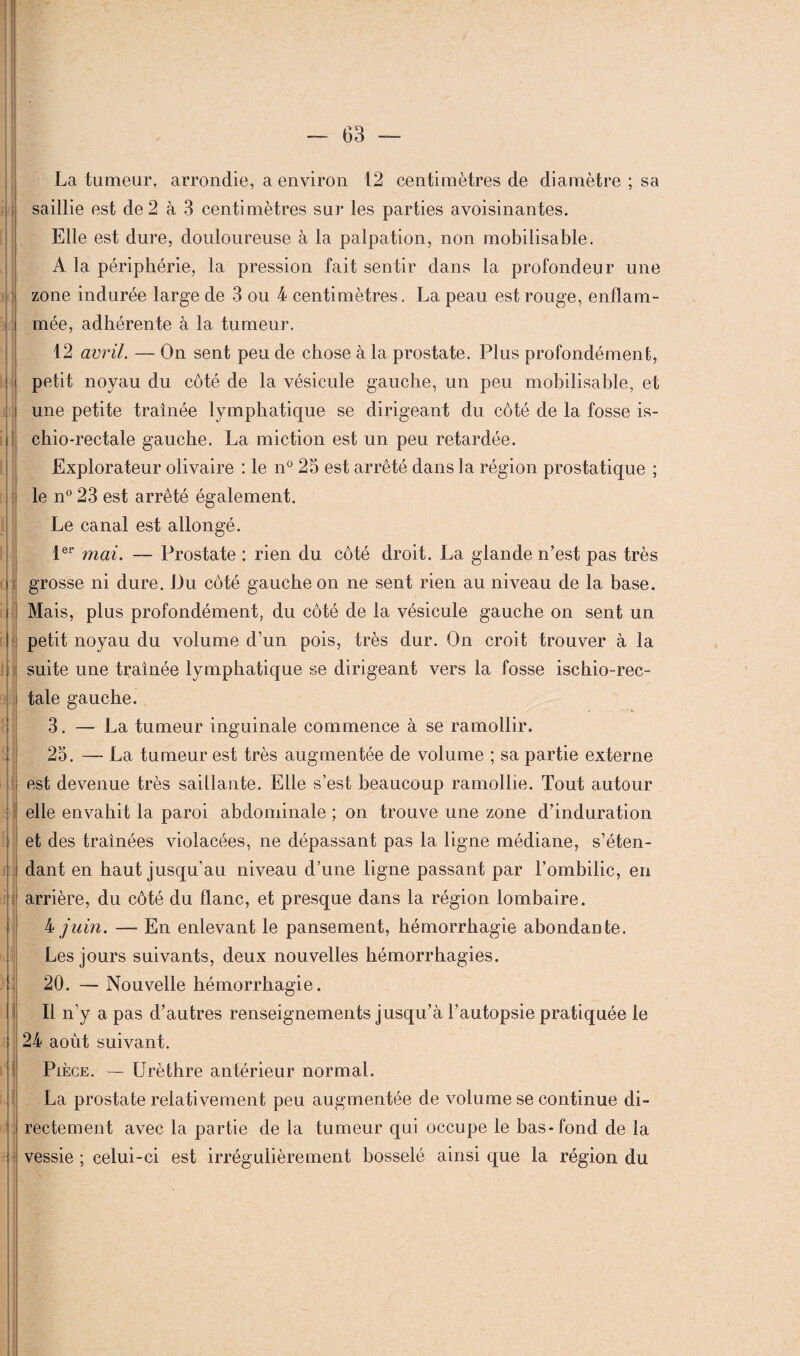 » ) La tumeur, arrondie, a environ 12 centimètres de diamètre ; sa saillie est de 2 à 3 centimètres sur les parties avoisinantes. Elle est dure, douloureuse à la palpation, non mobilisable. A la périphérie, la pression fait sentir dans la profondeur une zone indurée large de 3 ou 4 centimètres. La peau est rouge, enflam¬ mée, adhérente à la tumeur. 12 avril. — On sent peu de chose à la prostate. Plus profondément, petit noyau du côté de la vésicule gauche, un peu mobilisable, et une petite traînée lymphatique se dirigeant du côté de la fosse is- chio-rectale gauche. La miction est un peu retardée. Explorateur olivaire : le n° 25 est arrêté dans la région prostatique ; le n° 23 est arrêté également. Le canal est allongé. 1er mai. — Prostate : rien du côté droit. La glande n’est pas très grosse ni dure. Du côté gauche on ne sent rien au niveau de la base. Mais, plus profondément, du côté de la vésicule gauche on sent un petit noyau du volume d’un pois, très dur. On croit trouver à la suite une traînée lymphatique se dirigeant vers la fosse ischio-rec- tale gauche. 3. — La tumeur inguinale commence à se ramollir. I i II ! ! ; j; 25. — La tumeur est très augmentée de volume ; sa partie externe est devenue très saillante. Elle s’est beaucoup ramollie. Tout autour elle envahit la paroi abdominale ; on trouve une zone d’induration et des traînées violacées, ne dépassant pas la ligne médiane, s’éten¬ dant en haut jusqu’au niveau d’une ligne passant par l’ombilic, en arrière, du côté du flanc, et presque dans la région lombaire. 4 juin. — En enlevant le pansement, hémorrhagie abondante. Les jours suivants, deux nouvelles hémorrhagies. 20. — Nouvelle hémorrhagie. Il n’y a pas d’autres renseignements j usqu’à l’autopsie pratiquée le 24 août suivant. Pièce. — Urèthre antérieur normal. La prostate relativement peu augmentée de volume se continue di¬ rectement avec la partie de la tumeur qui occupe le bas-fond de la vessie ; celui-ci est irrégulièrement bosselé ainsi que la région du