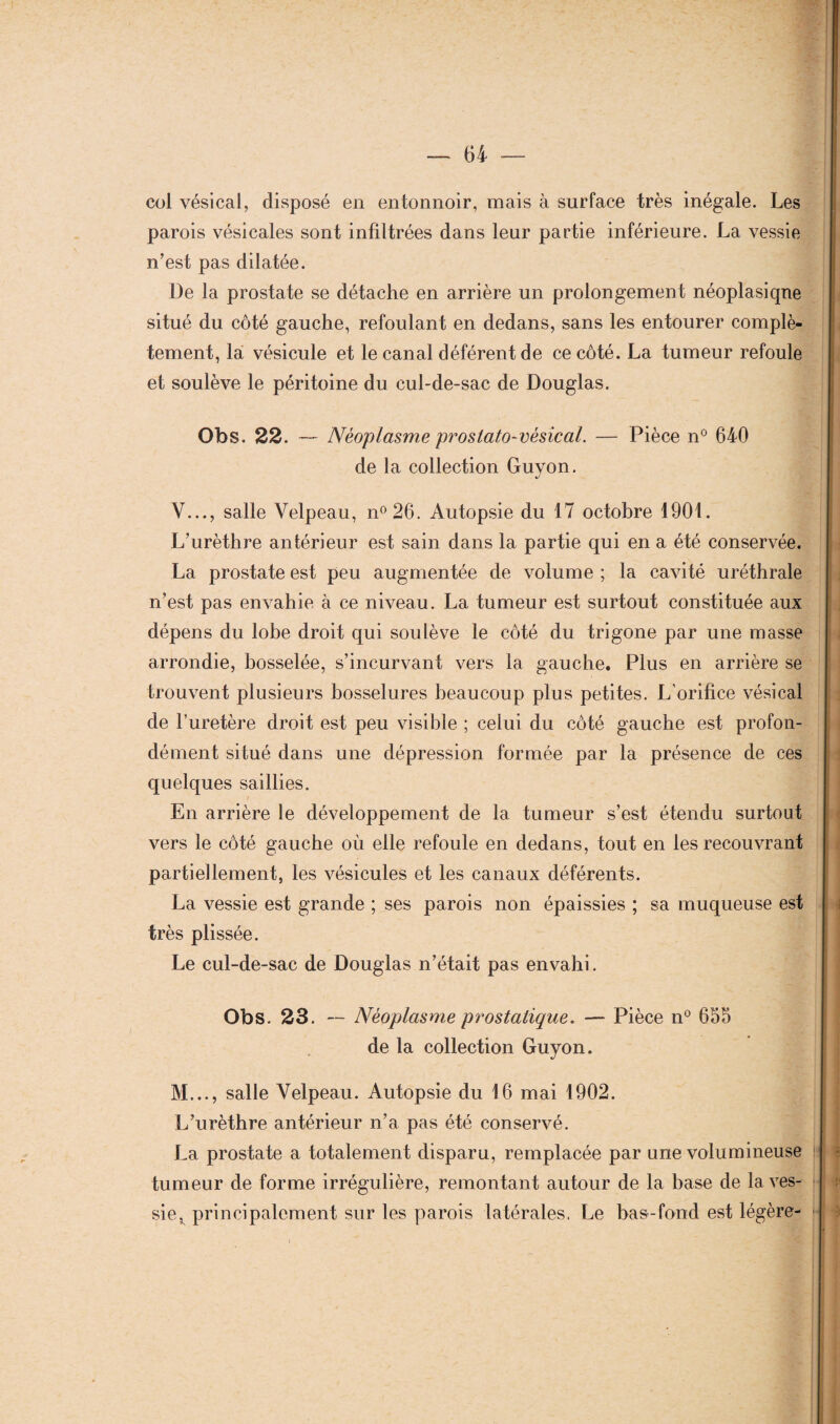 col vésical, disposé en entonnoir, mais à surface très inégale. Les parois vésicales sont infiltrées dans leur partie inférieure. La vessie n’est pas dilatée. De la prostate se détache en arrière un prolongement néoplasique situé du côté gauche, refoulant en dedans, sans les entourer complè¬ tement, la vésicule et le canal déférent de ce côté. La tumeur refoule et soulève le péritoine du cul-de-sac de Douglas. Obs. 22. — Néoplasme prostato-vésical. — Pièce n° 640 de la collection Guvon. J Y..., salle Velpeau, n°26. Autopsie du 17 octobre 1901. L’urèthre antérieur est sain dans la partie qui en a été conservée. La prostate est peu augmentée de volume ; la cavité uréthrale n’est pas envahie à ce niveau. La tumeur est surtout constituée aux dépens du lobe droit qui soulève le côté du trigone par une masse arrondie, bosselée, s’incurvant vers la gauche. Plus en arrière se trouvent plusieurs bosselures beaucoup plus petites. L'orifice vésical de l’uretère droit est peu visible ; celui du côté gauche est profon¬ dément situé dans une dépression formée par la présence de ces quelques saillies. En arrière le développement de la tumeur s’est étendu surtout vers le côté gauche où elle refoule en dedans, tout en les recouvrant partiellement, les vésicules et les canaux déférents. La vessie est grande ; ses parois non épaissies ; sa muqueuse est très plissée. Le cul-de-sac de Douglas n’était pas envahi. Obs. 23. — Néoplasme prostatique. — Pièce n° 655 de la collection Guyon. M..., salle Velpeau. Autopsie du 16 mai 1902. L’urèthre antérieur n’a pas été conservé. La prostate a totalement disparu, remplacée par une volumineuse tumeur de forme irrégulière, remontant autour de la base de la ves- siev principalement sur les parois latérales, Le bas-fond est légère-