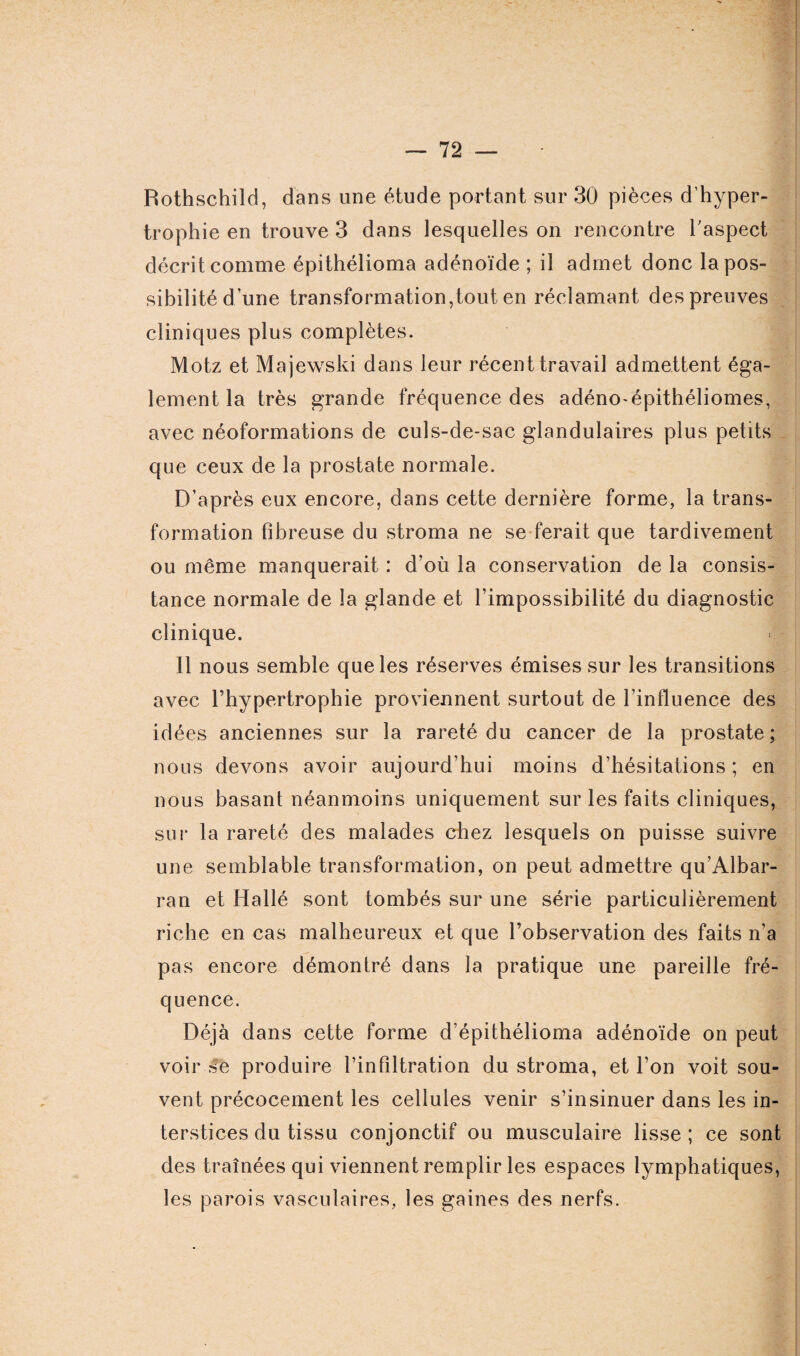 Rothschild, dans une étude portant sur 30 pièces d’hyper¬ trophie en trouve 3 dans lesquelles on rencontre l'aspect décrit comme épithélioma adénoïde ; il admet donc la pos¬ sibilité d’une transformation,tout en réclamant des preuves cliniques plus complètes. Motz et Majewski dans leur récent travail admettent éga¬ lement la très grande fréquence des adéno-épithéliomes, avec néoformations de culs-de-sac glandulaires plus petits que ceux de la prostate normale. D’après eux encore, dans cette dernière forme, la trans¬ formation fibreuse du stroma ne se ferait que tardivement ou même manquerait : d’où la conservation de la consis¬ tance normale de la glande et l’impossibilité du diagnostic clinique. Il nous semble que les réserves émises sur les transitions avec l’hypertrophie proviennent surtout de l’influence des idées anciennes sur la rareté du cancer de la prostate; nous devons avoir aujourd’hui moins d’hésitations ; en nous basant néanmoins uniquement sur les faits cliniques, sur la rareté des malades chez lesquels on puisse suivre une semblable transformation, on peut admettre qu’Albar- ran et Hallé sont tombés sur une série particulièrement riche en cas malheureux et que l’observation des faits n’a pas encore démontré dans la pratique une pareille fré¬ quence. Déjà dans cette forme d’épithélioma adénoïde on peut voir Se produire l’infiltration du stroma, et l’on voit sou¬ vent précocement les cellules venir s’insinuer dans les in¬ terstices du tissu conjonctif ou musculaire lisse ; ce sont des traînées qui viennent remplir les espaces lymphatiques, les parois vasculaires, les gaines des nerfs.