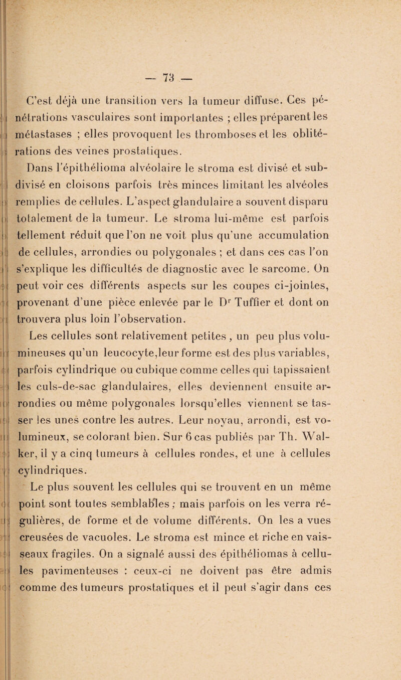 N ’j I | C’est déjà une transition vers la tumeur diffuse. Ces pé¬ nétrations vasculaires sont importantes ; elles préparent les métastases ; elles provoquent les thromboses et les oblité¬ rations des veines prostatiques. Dans l’épithélioma alvéolaire le stroma est divisé et sub¬ divisé en cloisons parfois très minces limitant les alvéoles remplies de cellules. L’aspect glandulaire a souvent disparu totalement de la tumeur. Le stroma lui-même est parfois tellement réduit que l’on ne voit plus qu’une accumulation de cellules, arrondies ou polygonales ; et dans ces cas Ton s’explique les difficultés de diagnostic avec le sarcome. On peut voir ces différents aspects sur les coupes ci-jointes, provenant d’une pièce enlevée par le Dr Tuffier et dont on trouvera plus loin l’observation. Les cellules sont relativement petites , un peu plus volu¬ mineuses qu’un leucocyte,leur forme est des plus variables, parfois cylindrique ou cubique comme celles qui tapissaient les culs-de-sac glandulaires, elles deviennent ensuite ar¬ rondies ou même polygonales lorsqu’elles viennent se tas¬ ser les unes contre les autres. Leur noyau, arrondi, est vo¬ lumineux, se colorant bien. Sur 6 cas publiés par Th. Wal- ker, il y a cinq tumeurs à cellules rondes, et une à cellules cylindriques. Le plus souvent les cellules qui se trouvent en un même point sont toutes semblables; mais parfois on les verra ré¬ gulières, de forme et de volume différents. On les a vues creusées de vacuoles. Le stroma est mince et riche en vais¬ seaux fragiles. On a signalé aussi des épithéliomas à cellu¬ les pavimenteuses : ceux-ci ne doivent pas être admis comme des tumeurs prostatiques et il peut s’agir dans ces