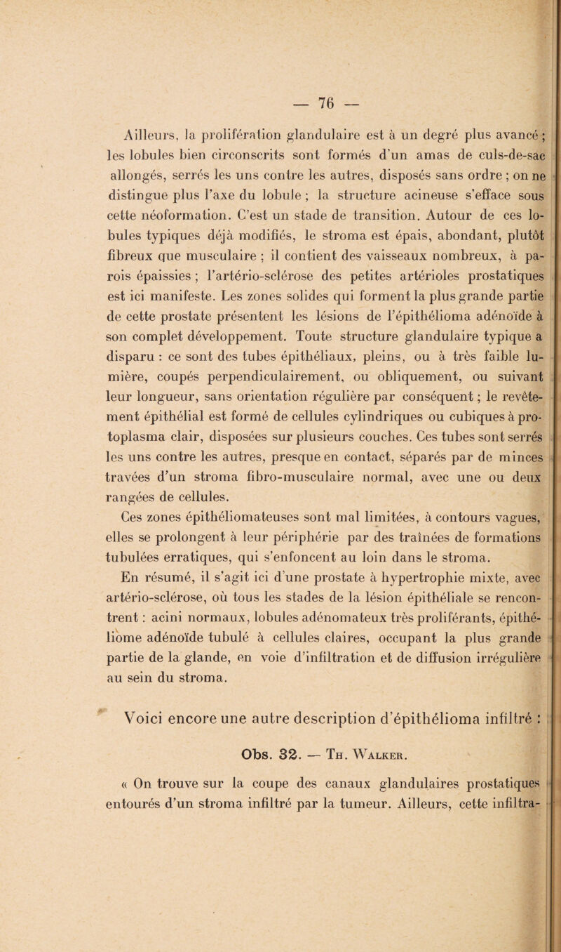 Ailleurs, la prolifération glandulaire est à un degré plus avancé ; les lobules bien circonscrits sont formés d’un amas de culs-de-sac allongés, serrés les uns contre les autres, disposés sans ordre ; on ne distingue plus Taxe du lobule ; la structure acineuse s’efface sous cette néoformation. C’est un stade de transition. Autour de ces lo¬ bules typiques déjà modifiés, le stroma est épais, abondant, plutôt fibreux que musculaire ; il contient des vaisseaux nombreux, à pa¬ rois épaissies ; l’artério-sclérose des petites artérioles prostatiques est ici manifeste. Les zones solides qui forment la plus grande partie de cette prostate présentent les lésions de l’épithélioma adénoïde à son complet développement. Toute structure glandulaire typique a disparu : ce sont des tubes épithéliaux, pleins, ou à très faible lu¬ mière, coupés perpendiculairement, ou obliquement, ou suivant leur longueur, sans orientation régulière par conséquent ; le revête¬ ment épithélial est formé de cellules cylindriques ou cubiques à pro¬ toplasma clair, disposées sur plusieurs couches. Ces tubes sont serrés les uns contre les autres, presque en contact, séparés par de minces travées d’un stroma fibro-musculaire normal, avec une ou deux rangées de cellules. Ces zones épitbéliomateuses sont mal limitées, à contours vagues, elles se prolongent à leur périphérie par des traînées de formations tubulées erratiques, qui s’enfoncent au loin dans le stroma. En résumé, il s’agit ici d’une prostate à hypertrophie mixte, avec artério-sclérose, où tous les stades de la lésion épithéliale se rencon¬ trent : acini normaux, lobules adénomateux très proliférants, épithé- liome adénoïde tubulé à cellules claires, occupant la plus grande partie de la glande, en voie d’infiltration et de diffusion irrégulière au sein du stroma. Voici encore une autre description d’épithélioma infiltré : Obs. 32. — Th. Walker. « On trouve sur la coupe des canaux glandulaires prostatiques entourés d’un stroma infiltré par la tumeur. Ailleurs, cette infiltra-