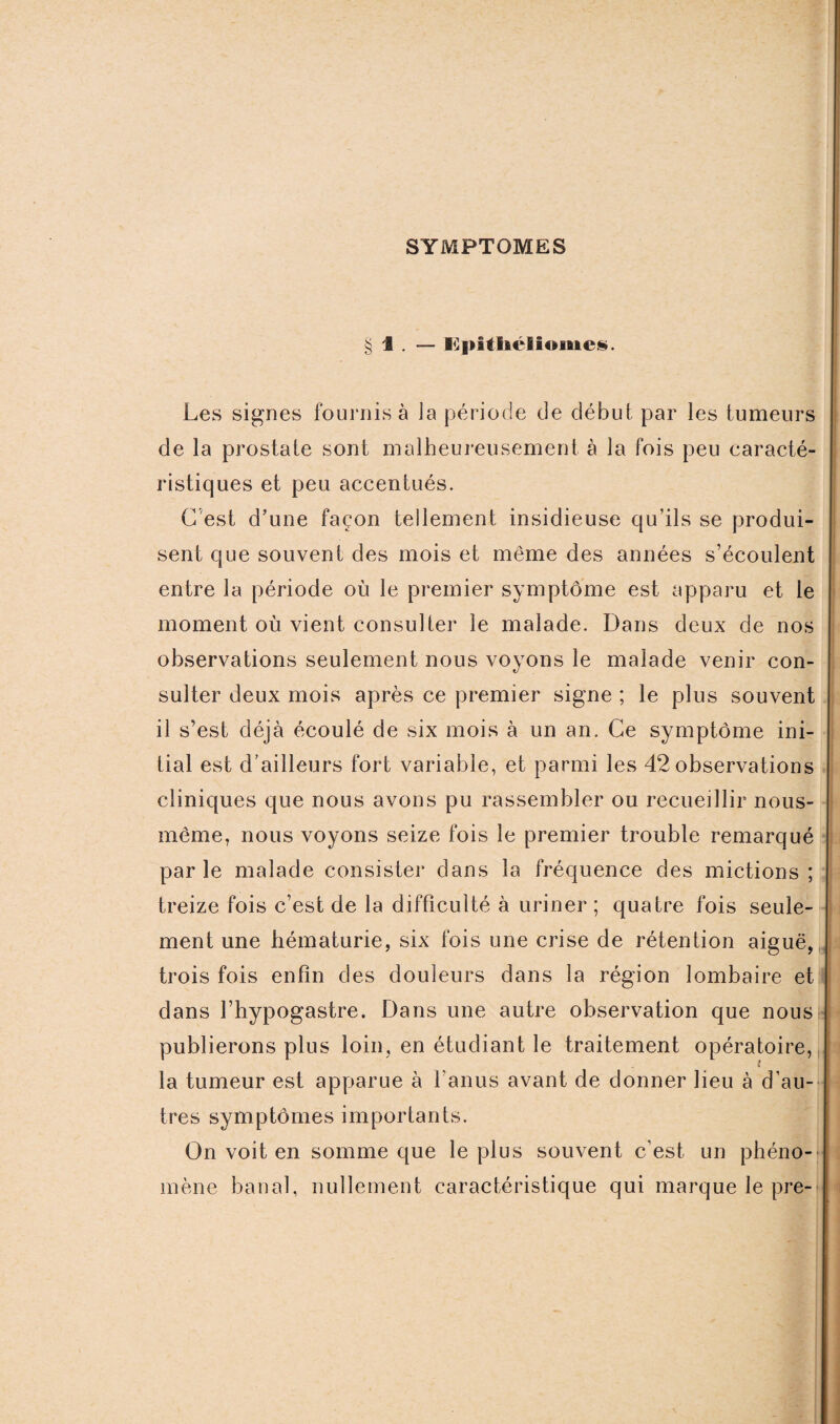 SYMPTOMES § 1 . — l]])ithélîomc§. Les signes fournis à ]a période de début par les tumeurs de la prostate sont malheureusement à la fois peu caracté¬ ristiques et peu accentués. G est d’une façon tellement insidieuse qu’ils se produi¬ sent que souvent des mois et même des années s’écoulent entre la période où le premier symptôme est apparu et le moment où vient consulter le malade. Dans deux de nos observations seulement nous voyons le malade venir con¬ sulter deux mois après ce premier signe ; le plus souvent il s’est déjà écoulé de six mois à un an. Ce symptôme ini¬ tial est d’ailleurs fort variable, et parmi les 42 observations cliniques que nous avons pu rassembler ou recueillir nous- même, nous voyons seize fois le premier trouble remarqué parle malade consister dans la fréquence des mictions; treize fois c’est de la difficulté à uriner ; quatre fois seule¬ ment une hématurie, six fois une crise de rétention aiguë, trois fois enfin des douleurs dans la région lombaire et dans l’hypogastre. Dans une autre observation que nous publierons plus loin, en étudiant le traitement opératoire, ? la tumeur est apparue à l'anus avant de donner lieu à d’au¬ tres symptômes importants. On voit en somme que le plus souvent c'est un phéno¬ mène banal, nullement caractéristique qui marque le pre-