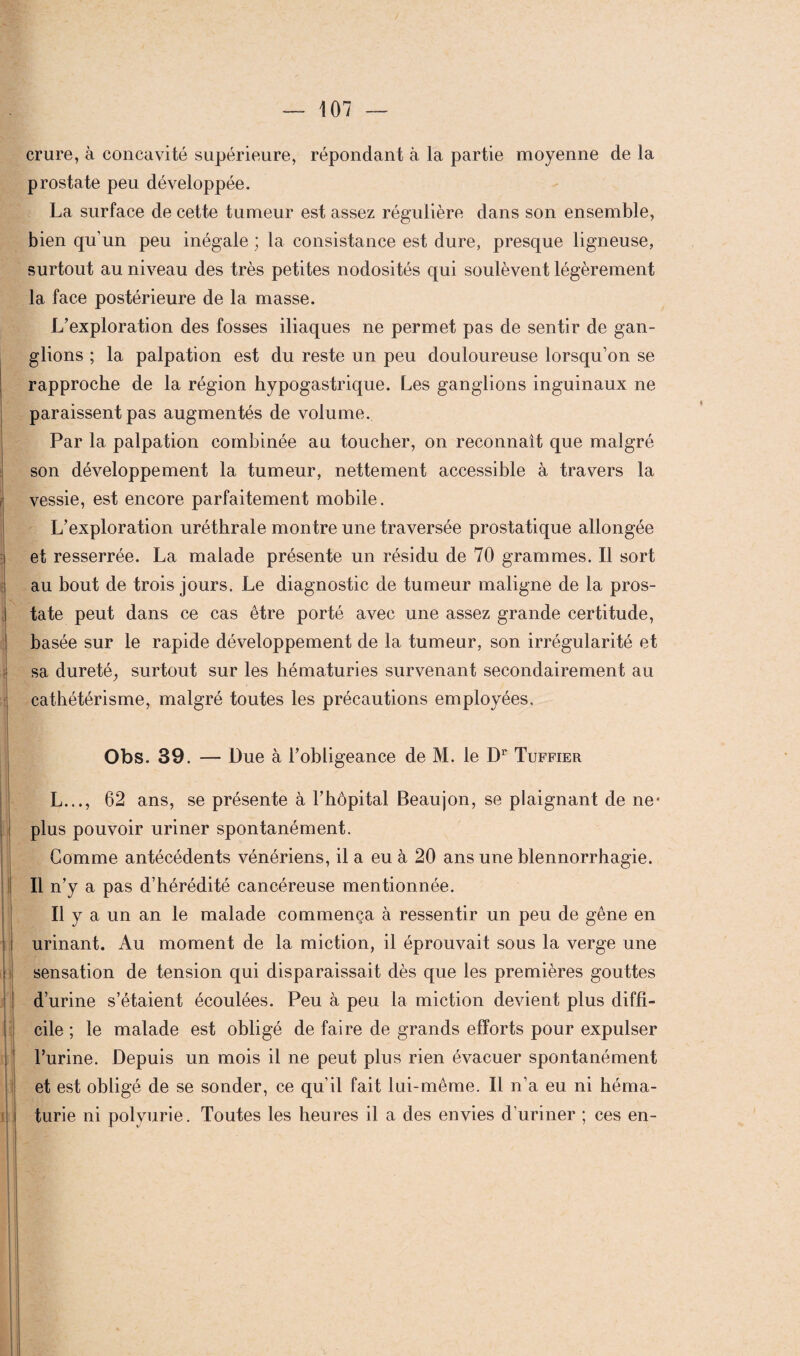 crure, à concavité supérieure, répondant à la partie moyenne de la prostate peu développée. La surface de cette tumeur est assez régulière dans son ensemble, bien qu’un peu inégale ; la consistance est dure, presque ligneuse, surtout au niveau des très petites nodosités qui soulèvent légèrement la face postérieure de la masse. L’exploration des fosses iliaques ne permet pas de sentir de gan¬ glions ; la palpation est du reste un peu douloureuse lorsqu’on se rapproche de la région hypogastrique. Les ganglions inguinaux ne paraissent pas augmentés de volume. Par la palpation combinée au toucher, on reconnaît que malgré son développement la tumeur, nettement accessible à travers la vessie, est encore parfaitement mobile. L’exploration uréthrale montre une traversée prostatique allongée et resserrée. La malade présente un résidu de 70 grammes. Il sort au bout de trois jours. Le diagnostic de tumeur maligne de la pros¬ tate peut dans ce cas être porté avec une assez grande certitude, basée sur le rapide développement de la tumeur, son irrégularité et sa dureté, surtout sur les hématuries survenant secondairement au cathétérisme, malgré toutes les précautions employées. Obs. 39. — Due à l’obligeance de M. le Dr Tuffier L..., 62 ans, se présente à l’hôpital Beaujon, se plaignant de ne* plus pouvoir uriner spontanément. Gomme antécédents vénériens, il a eu à 20 ans une blennorrhagie. Il n’y a pas d’hérédité cancéreuse mentionnée. Il y a un an le malade commença à ressentir un peu de gêne en urinant. Au moment de la miction, il éprouvait sous la verge une sensation de tension qui disparaissait dès que les premières gouttes d’urine s’étaient écoulées. Peu à peu la miction devient plus diffi¬ cile ; le malade est obligé de faire de grands efforts pour expulser l’urine. Depuis un mois il ne peut plus rien évacuer spontanément et est obligé de se sonder, ce qu’il fait lui-même. Il n’a eu ni héma¬ turie ni polyurie. Toutes les heures il a des envies d’uriner ; ces en-