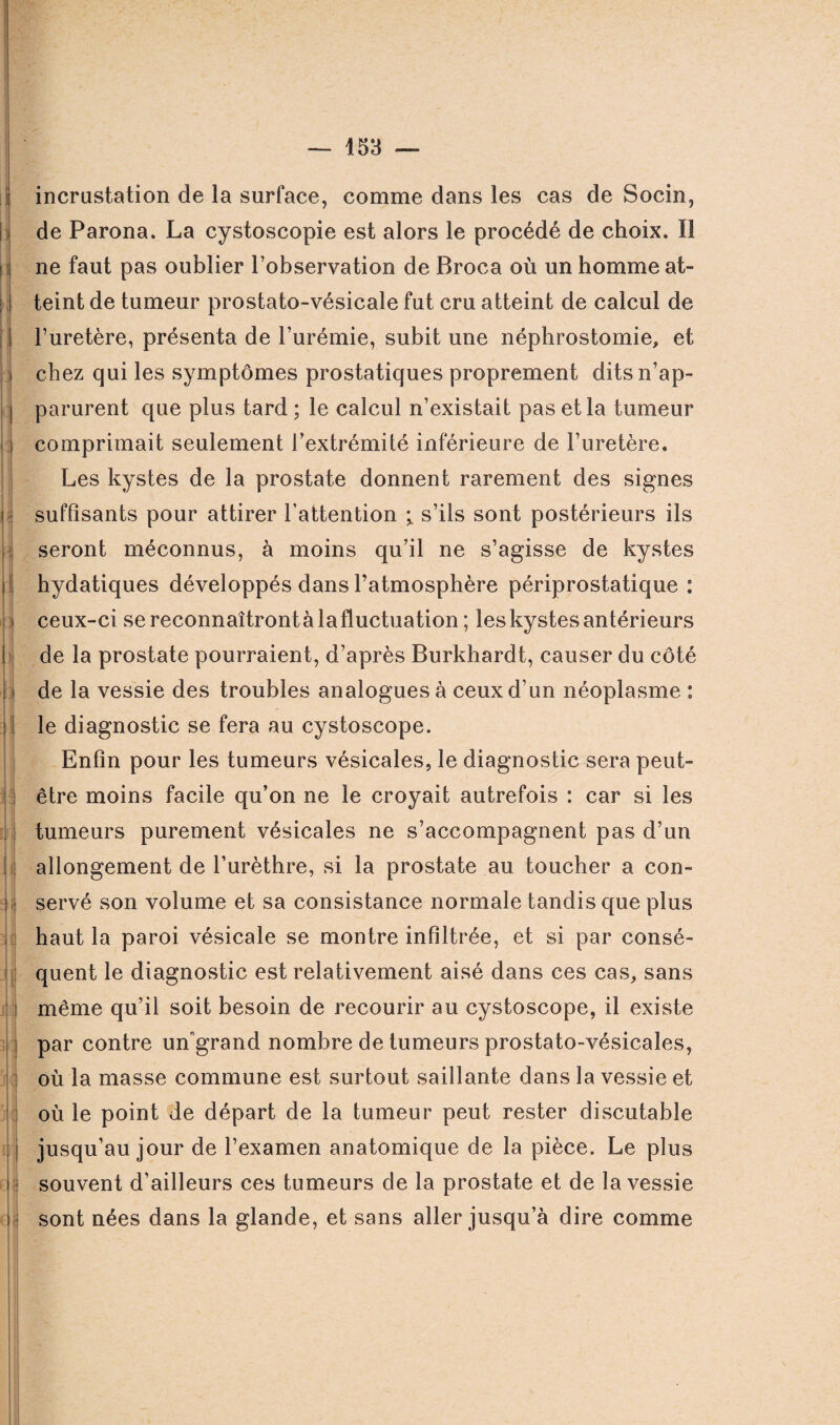 i r; : I: 5 j î I II rlj dj — 153 — incrustation de la surface, comme dans les cas de Socin, de Parona. La cystoscopie est alors le procédé de choix. Il ne faut pas oublier l’observation de Broca où un homme at¬ teint de tumeur prostato-vésicale fut cru atteint de calcul de l’uretère, présenta de l’urémie, subit une néphrostomie, et chez qui les symptômes prostatiques proprement dits n’ap¬ parurent que plus tard ; le calcul n’existait pas et la tumeur comprimait seulement l’extrémité inférieure de l’uretère. Les kystes de la prostate donnent rarement des signes suffisants pour attirer l’attention ; s’ils sont postérieurs ils seront méconnus, à moins qu’il ne s’agisse de kystes hydatiques développés dans l’atmosphère périprostatique : ceux-ci se reconnaîtront à la fluctuation ; les kystes antérieurs de la prostate pourraient, d’après Burkhardt, causer du côté de la vessie des troubles analogues à ceux d’un néoplasme : le diagnostic se fera au cystoscope. Enfin pour les tumeurs vésicales, le diagnostic sera peut- être moins facile qu’on ne le croyait autrefois : car si les tumeurs purement vésicales ne s’accompagnent pas d’un allongement de l’urèthre, si la prostate au toucher a con¬ servé son volume et sa consistance normale tandis que plus haut la paroi vésicale se montre infiltrée, et si par consé¬ quent le diagnostic est relativement aisé dans ces cas, sans même qu’il soit besoin de recourir au cystoscope, il existe par contre un'grand nombre de tumeurs prostato-vésicales, où la masse commune est surtout saillante dans la vessie et où le point de départ de la tumeur peut rester discutable jusqu’au jour de l’examen anatomique de la pièce. Le plus souvent d’ailleurs ces tumeurs de la prostate et de la vessie sont nées dans la glande, et sans aller jusqu’à dire comme