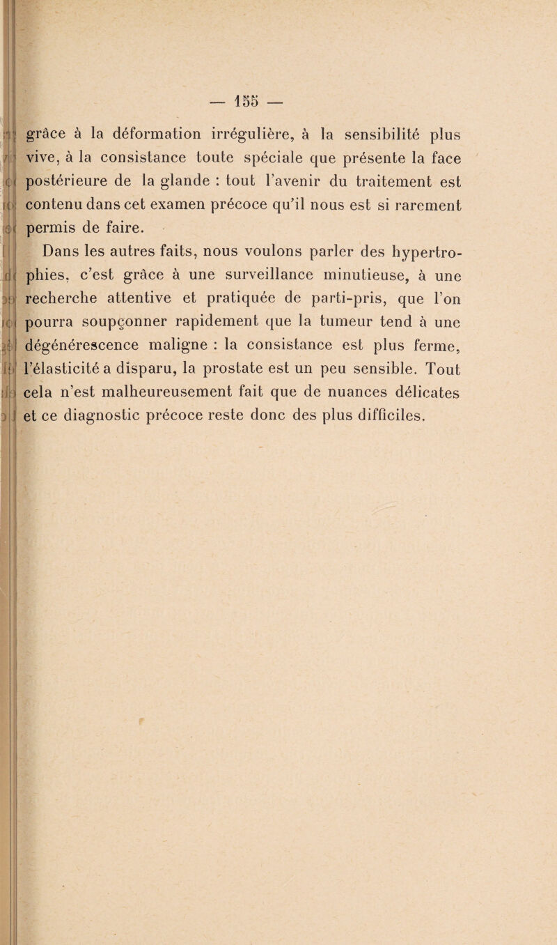 grâce à la déformation irrégulière, à la sensibilité plus vive, à la consistance toute spéciale que présente la face postérieure de la glande : tout l’avenir du traitement est contenu dans cet examen précoce qu’il nous est si rarement permis de faire. Dans les autres faits, nous voulons parler des hypertro¬ phies, c’est grâce à une surveillance minutieuse, à une recherche attentive et pratiquée de parti-pris, que l’on pourra soupçonner rapidement que la tumeur tend à une dégénérescence maligne : la consistance est plus ferme, l’élasticité a disparu, la prostate est un peu sensible. Tout cela n’est malheureusement fait que de nuances délicates et ce diagnostic précoce reste donc des plus difficiles.