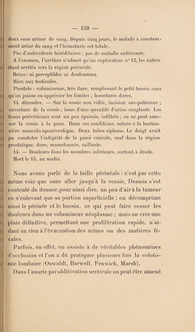 A V M t m il il il deux sans uriner de sang. Depuis cinq jours, le malade a constam¬ ment uriné du sang et l’hématurie est totale. Pas d’antécédents héréditaires ; pas de maladie antérieure. A l’examen, l’urèthre n’admet qu’un explorateur n° 12, les autres étant arrêtés vers la région périnéale. Reins: ni perceptibles ni douloureux. Rien aux testicules. Prostate : volumineuse, très dure, remplissant le petit bassin sans qu’on puisse en apprécier les limites ; bosselures dures. 14 décembre. — Sur la vessie non vidée, incision sus-pubienne ; ouverture de la vessie ; issue d’une quantité d’urine sanglante. Les tissus périvésicaux sont un peu épaissis, infiltrés ; on ne peut ame¬ ner la vessie à la peau. Dans ces conditions, suture à la bouton¬ nière musculo-aponévrotique. Deux tubes-siphons. Le doigt avait pu constater l’intégrité de la paroi vésicale, sauf dans la région prostatique, dure, mamelonnée, saillante. 14. — Douleurs dans les membres inférieurs, surtout à droite. Mort le 15, au matin. Nous avons parlé de la taille périnéale : c’est par cette même voie que sans aller jusqu’à la vessie, Desnos s’est contenté de donner,pour ainsi dire, un peu d’air à la tumeur en n’enlevant que sa portion superficielle : on décomprime t ainsi le périnée et le bassin, ce qui peut faire cesser les douleurs dans un volumineux néoplasme ; maison crée une plaie définitive, permettant une prolifération rapide, n’ai¬ dant en rien à l’évacuation des urines ou des matières fé¬ al cales. Parfois, en effet, on assiste à de véritables phénomènes d’occlusion et l’on a dû pratiquer plusieurs fois la coloto¬ mie lombaire (Oswaldt, Barwell, Fenwick, Marsh). Dans l’anurie par oblitération uretérale on peut être amené