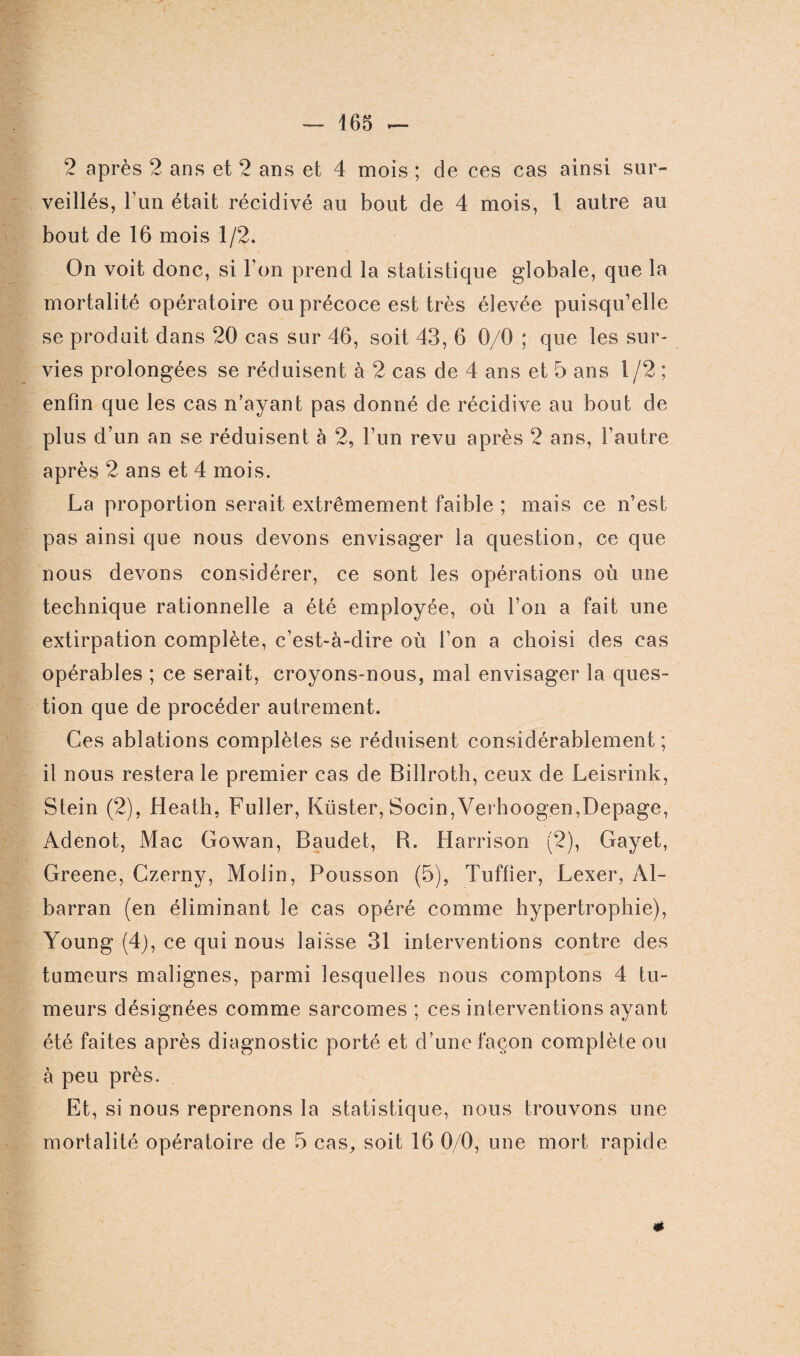 2 après 2 ans et 2 ans et 4 mois ; de ces cas ainsi sur¬ veillés, l’un était récidivé au bout de 4 mois, 1 autre au bout de 16 mois 1/2. On voit donc, si l’on prend la statistique globale, que la mortalité opératoire ou précoce est très élevée puisqu’elle se produit dans 20 cas sur 46, soit 43, 6 0/0 ; que les sur¬ vies prolongées se réduisent à 2 cas de 4 ans et 5 ans l/2 ; enfin que les cas n’ayant pas donné de récidive au bout de plus d’un an se réduisent à 2, l’un revu après 2 ans, l’autre après 2 ans et 4 mois. La proportion serait extrêmement faible ; mais ce n’est pas ainsi que nous devons envisager la question, ce que nous devons considérer, ce sont les opérations où une technique rationnelle a été employée, où l’on a fait une extirpation complète, c’est-à-dire où l’on a choisi des cas opérables ; ce serait, croyons-nous, mal envisager la ques¬ tion que de procéder autrement. Ces ablations complètes se réduisent considérablement; il nous restera le premier cas de Billroth, ceux de Leisrink, Stein (2), Heath, Fuller, Küster, Socin,Verhoogen,Depage, Adenot, Mac Gowan, Baudet, B. Harrison (2), Gayet, Greene, Czerny, Molin, Pousson (5), Tuffier, Lexer, Al- barran (en éliminant le cas opéré comme hypertrophie), Young (4), ce qui nous laisse 31 interventions contre des tumeurs malignes, parmi lesquelles nous comptons 4 tu¬ meurs désignées comme sarcomes ; ces interventions ayant été faites après diagnostic porté et d’une façon complète ou à peu près. Et, si nous reprenons la statistique, nous trouvons une mortalité opératoire de 5 cas, soit 16 0/0, une mort rapide