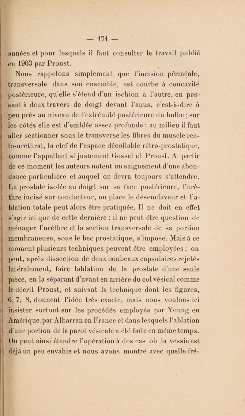 années et pour lesquels il faut consulter le travail publié en 1903 par Proust. Nous rappelons simplement que l’incision périnéale, transversale dans son ensemble, est courbe à concavité postérieure, qu elle s’étend d’un ischion à l’autre, en pas¬ sant à deux travers de doigt devant l’anus, c’est-à-dire à peu près au niveau de l’extrémité postérieure du bulbe ; sur les côtés elle est d’emblée assez profonde ; au milieu il faut aller sectionner sous le transverse les fibres du muscle rec¬ to-uréthral, la clef de l’espace décollable rétro-prostatique, comme l’appellent si justement Gosset et Proust. A partir de ce moment les auteurs notent un saignement d’une abon¬ dance particulière et auquel on devra toujours s’attendre. La prostate isolée au doigt sur sa face postérieure, l’urè¬ thre incisé sur conducteur, on place le désenclaveur et l’a¬ blation totale peut alors être pratiquée. Il ne doit en effet s’agir ici que de cette dernière : il ne peut être question de ménager l’urèthre et la section transversale de sa portion membraneuse, sous le bec prostatique, s’impose. Mais à ce moment plusieurs techniques peuvent être employées : on peut, après dissection de deux lambeaux capsulaires rejetés latéralement, faire lablation de la prostate d’une seule pièce, en la séparant d’avant en arrière du col vésical comme le décrit Proust, et suivant la technique dont les figures, 6, 7, 8, donnent l’idée très exacte, mais nous voulons ici insister surtout sur les procédés employés par Young en Amérique,par Albarran en France et dans lesquels l’ablation d’une portion de la paroi vésicale a été faite en même temps. On peut ainsi étendre l’opération à des cas où la vessie est déjà un peu envahie et nous avons montré avec quelle fré-