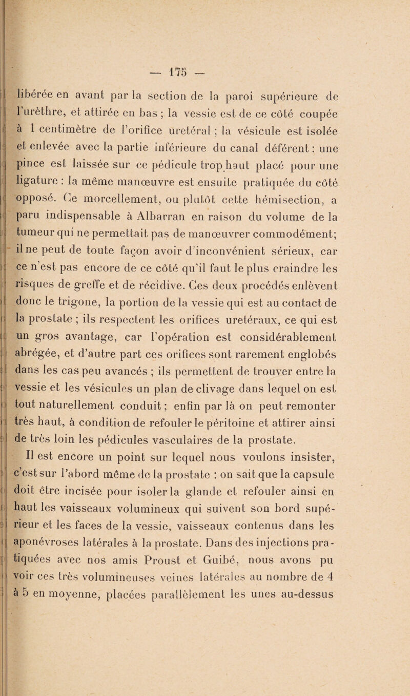 i i i I libérée en avant par la seetion de la paroi supérieure de l’urèthre, et attirée en bas ; la vessie est de ce côté coupée à 1 centimètre de l’orifice urétéral ; la vésicule est isolée et enlevée avec la partie inférieure du canal déférent : une pince est laissée sur ce pédicule trop haut placé pour une ligature : la même manœuvre est ensuite pratiquée du côté opposé. Ce morcellement, ou plutôt cette hémisection, a paru indispensable à Albarran en raison du volume de la tumeur qui ne permettait pas de manœuvrer commodément; il ne peut de toute façon avoir d’inconvénient sérieux, car ce n est pas encore de ce côté qu’il faut le plus craindre les risques de greffe et de récidive. Ces deux procédés enlèvent donc le trigone, la portion de la vessie qui est au contact de la prostate ; ils respectent les orifices urétéraux, ce qui est un gros avantage, car l’opération est considérablement abrégée, et d’autre part ces orifices sont rarement englobés dans les cas peu avancés ; ils permettent de trouver entre la vessie et les vésicules un plan de clivage dans lequel on est tout naturellement conduit ; enfin par là on peut remonter très haut, à condition de refouler le péritoine et attirer ainsi de très loin les pédicules vasculaires de la prostate. Il est encore un point sur lequel nous voulons insister, c’est sur l’abord même de la prostate : on sait que la capsule doit être incisée pour isoler la glande et refouler ainsi en haut les vaisseaux volumineux qui suivent son bord supé¬ rieur et les faces de la vessie, vaisseaux contenus dans les aponévroses latérales à la prostate. Dans des injections pra¬ tiquées avec nos amis Proust et Guibé, nous avons pu voir ces très volumineuses veines latérales au nombre de 4 à 5 en moyenne, placées parallèlement les unes au-dessus