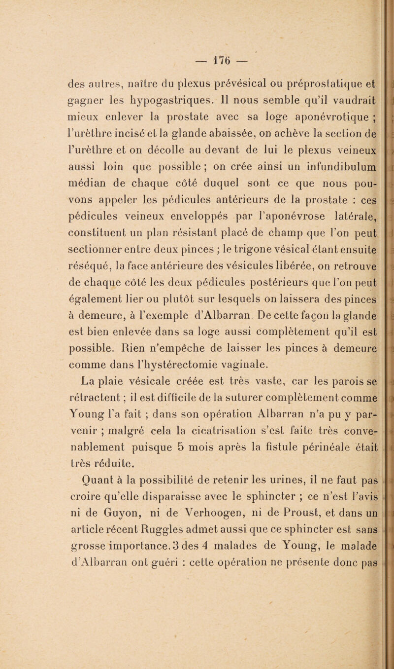 des autres, naître du plexus prévésical ou préprostatique et gagner les hypogastriques. 11 nous semble qu’il vaudrait mieux enlever la prostate avec sa loge aponévrotique ; l’urèthre incisé et la glande abaissée, on achève la section de l’urèthre et on décolle au devant de lui le plexus veineux aussi loin que possible ; on crée ainsi un infundibulum médian de chaque côté duquel sont ce que nous pou¬ vons appeler les pédicules antérieurs de la prostate : ces pédicules veineux enveloppés par l’aponévrose latérale, constituent un plan résistant placé de champ que l’on peut sectionner entre deux pinces ; le trigone vésical étant ensuite réséqué, la face antérieure des vésicules libérée, on retrouve de chaque côté les deux pédicules postérieurs que l’on peut également lier ou plutôt sur lesquels on laissera des pinces à demeure, à l’exemple d’Albarram De cette façon la glande est bien enlevée dans sa loge aussi complètement qu’il est possible. Rien n’empêche de laisser les pinces à demeure comme dans l’hystérectomie vaginale. La plaie vésicale créée est très vaste, car les parois se rétractent ; il est difficile de la suturer complètement comme Young l’a fait ; dans son opération Albarran n’a pu y par¬ venir ; malgré cela la cicatrisation s’est faite très conve¬ nablement puisque 5 mois après la fistule périnéale était très réduite. Quant à la possibilité de retenir les urines, il ne faut pas croire qu’elle disparaisse avec le sphincter ; ce n’est l’avis ni de Guyon, ni de Verhoogen, ni de Proust, et dans un article récent Ruggles admet aussi que ce sphincter est sans grosse importance. 3 des 4 malades de Young, le malade d’Albarran ont guéri : cette opération ne présente donc pas