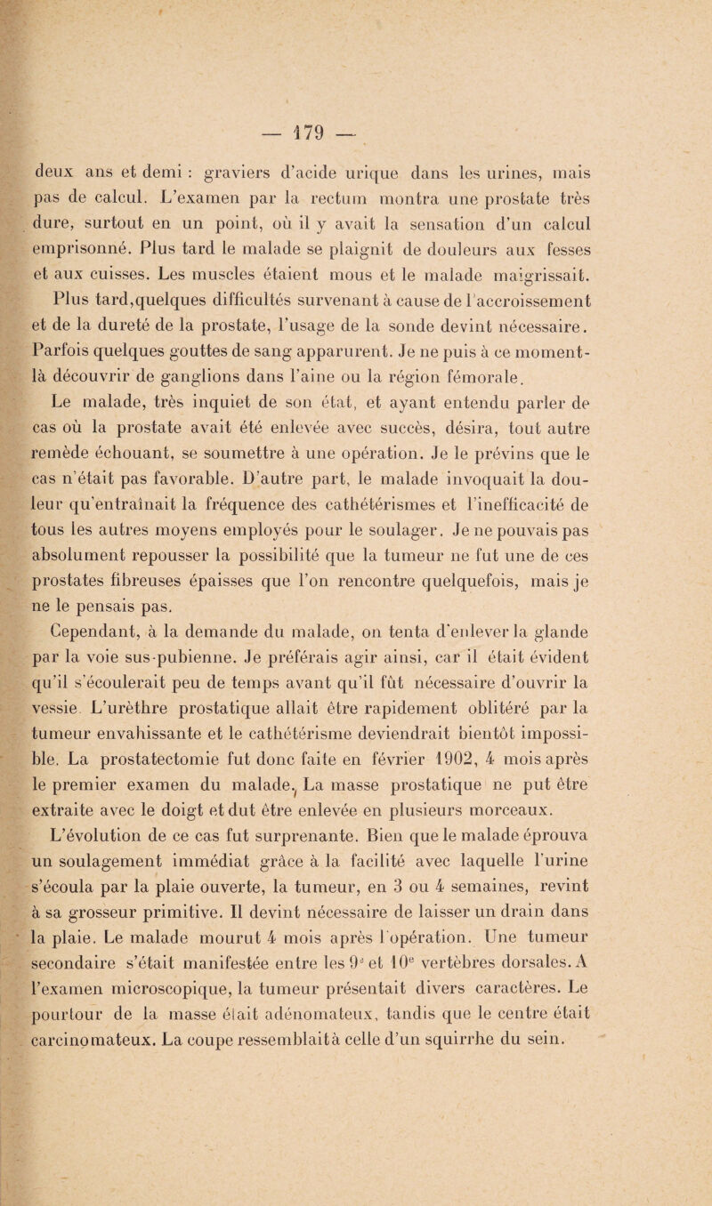 deux ans et demi : graviers d’acide urique dans les urines, mais pas de calcul. L’examen par la rectum montra une prostate très dure, surtout en un point, où il y avait la sensation d’un calcul emprisonné. Plus tard le malade se plaignit de douleurs aux fesses et aux cuisses. Les muscles étaient mous et le malade maigrissait. Plus tard,quelques difficultés survenant à cause de l’accroissement et de la dureté de la prostate, l’usage de la sonde devint nécessaire. Parfois quelques gouttes de sang apparurent. Je ne puis à ce moment- là découvrir de ganglions dans l’aine ou la région fémorale. Le malade, très inquiet de son état, et ayant entendu parler de cas où la prostate avait été enlevée avec succès, désira, tout autre remède échouant, se soumettre à une opération. Je le prévins que le cas n’était pas favorable. D’autre part, le malade invoquait la dou¬ leur qu’entraînait la fréquence des cathétérismes et l’inefficacité de tous les autres moyens employés pour le soulager. Je ne pouvais pas absolument repousser la possibilité que la tumeur ne fut une de ces prostates fibreuses épaisses que l’on rencontre quelquefois, mais je ne le pensais pas. Cependant, à la demande du malade, on tenta d'enlever la glande par la voie sus-pubienne. Je préférais agir ainsi, car il était évident qu’il s’écoulerait peu de temps avant qu’il fut nécessaire d’ouvrir la vessie L’urèthre prostatique allait être rapidement oblitéré par la tumeur envahissante et le cathétérisme deviendrait bientôt impossi¬ ble. La prostatectomie fut donc faite en février 1902, 4 mois après le premier examen du malade^ La masse prostatique ne put être extraite avec le doigt et dut être enlevée en plusieurs morceaux. L’évolution de ce cas fut surprenante. Bien que le malade éprouva un soulagement immédiat grâce à la facilité avec laquelle l’urine s’écoula par la plaie ouverte, la tumeur, en 3 ou 4 semaines, revint à sa grosseur primitive. Il devint nécessaire de laisser un drain dans la plaie. Le malade mourut 4 mois après 1 opération. Une tumeur secondaire s’était manifestée entre les 9* et 10e vertèbres dorsales. À l’examen microscopique, la tumeur présentait divers caractères. Le pourtour de la masse était adénomateux, tandis que le centre était carcinomateux. La coupe ressemblait à celle d’un squirrhe du sein.