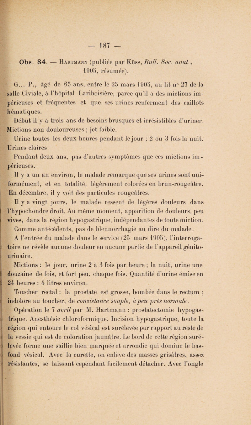 Obs. 84. — Hartmann (publiée par Küss, Bull. Soc. cinat., 1905, résumée). G... P., âgé de 65 ans, entre le 25 mars 1905, au lit n° 27 de la salle Civiale, à l’hôpital Lariboisière, parce qu’il a des mictions im¬ périeuses et fréquentes et que ses urines renferment des caillots hématiques. Début il y a trois ans de besoins brusques et irrésistibles d’uriner. Mictions non douloureuses ; jet faible. Urine toutes les deux heures pendant le jour ; 2 ou 3 fois la nuit. Urines claires. Pendant deux ans, pas d’autres symptômes que ces mictions im¬ périeuses. Il y a un an environ, le malade remarque que ses urines sont uni¬ formément, et en totalité, légèrement colorées en brun-rougeâtre. En décembre, il y voit des particules rougeâtres. Il y a vingt jours, le malade ressent de légères douleurs dans I l’hypochondre droit. Au même moment, apparition de douleurs, peu i vives, dans la région hypogastrique, indépendantes de toute miction. Comme antécédents, pas de blennorrhagie au dire du malade. A l’entrée du malade dans le service (25 mars 1905), l’interroga¬ toire ne révèle aucune douleur en aucune partie de l’appareil génito- l urinaire. Mictions : le jour, urine 2 à 3 fois par heure ; la nuit, urine une ! douzaine de fois, et fort peu, chaque fois. Quantité d’urine émise en 24 heures : 4 litres environ. Toucher rectal : la prostate est grosse, bombée dans le rectum ; indolore au toucher, de consistance souple, à peu près normale. Opération le 7 avril par M. Hartmann : prostatectomie hypogas¬ trique. Anesthésie chloroformique. Incision hypogastrique, toute la i région qui entoure le col vésical est surélevée par rapport au reste de la vessie qui est de coloration jaunâtre. Le bord de cette région suré¬ levée forme une saillie bien marquée et arrondie qui domine le bas- fond vésical. Avec la curette, on enlève des masses grisâtres, assez i| résistantes, se laissant cependant facilement détacher. Avec l’ongle !