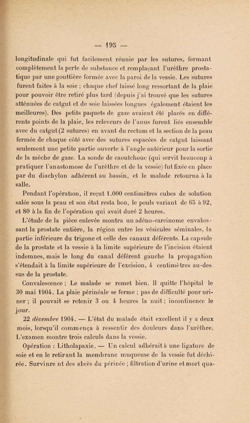 longitudinale qui fut facilement réunie par les sutures, fermant complètement la perte de substance et remplaçant Furèthre prosta¬ tique par une gouttière formée avec la paroi de la vessie. Les sutures furent faites à la soie ; chaque chef laissé long ressortant de la plaie pour pouvoir être retiré plus tard (depuis j’ai trouvé que les sutures atténuées de catgut et de soie laissées longues également étaient les meilleures). Des petits paquets de gaze avaient été placés en diffé¬ rents points de la plaie, les releveurs de l’anus furent liés ensemble avec du catgut (2 sutures) en avant du rectum et la section de la peau fermée de chaque côté avec des sutures espacées de catgut laissant seulement une petite partie ouverte à l’angle antérieur pour la sortie de la mèche de gaze. La sonde de caoutchouc (qui servit beaucoup à pratiquer l’anastomose de Furèthre et de la vessie) fut fixée en place par du diachylon adhérent au bassin, et le malade retourna à la salle. Pendant l’opération, il reçut 1.000 centimètres cubes de solution salée sous la peau et son état resta bon, le pouls variant de 65 à 92, et 80 à la fin de l’opération qui avait duré 2 heures. L’étude de la pièce enlevée montra un adéno-carcinome envahis¬ sant la prostate entière, la région entre les vésicules séminales, la partie inférieure du trigoneet celle des canaux déférents. La capsule de la prostate et la vessie à la limite supérieure de l’incision étaient indemnes, mais le long du canal déférent gauche la propagation s’étendait à la limite supérieure de l’excision, 4 centimètres au-des sus de la prostate. Convalescence : Le malade se remet bien. 11 quitte l’hôpital le 30 mai 1904. La plaie périnéale se ferme ; pas de difficulté pour uri¬ ner ; il pouvait se retenir 3 ou 4 heures la nuit ; incontinence le jour. 22 décembre 1904. — L’état du malade était excellent il y a deux mois, lorsqu’il commença à ressentir des douleurs dans Furèthre. L’examen montre trois calculs dans la vessie. Opération : Litholapaxie. — Un calcul adhérait à une ligature de soie et en le retirant la membrane muqueuse de la vessie fut déchi¬ rée. Survinre ut des abcès du périnée ; filtration d’urine et mort qua-